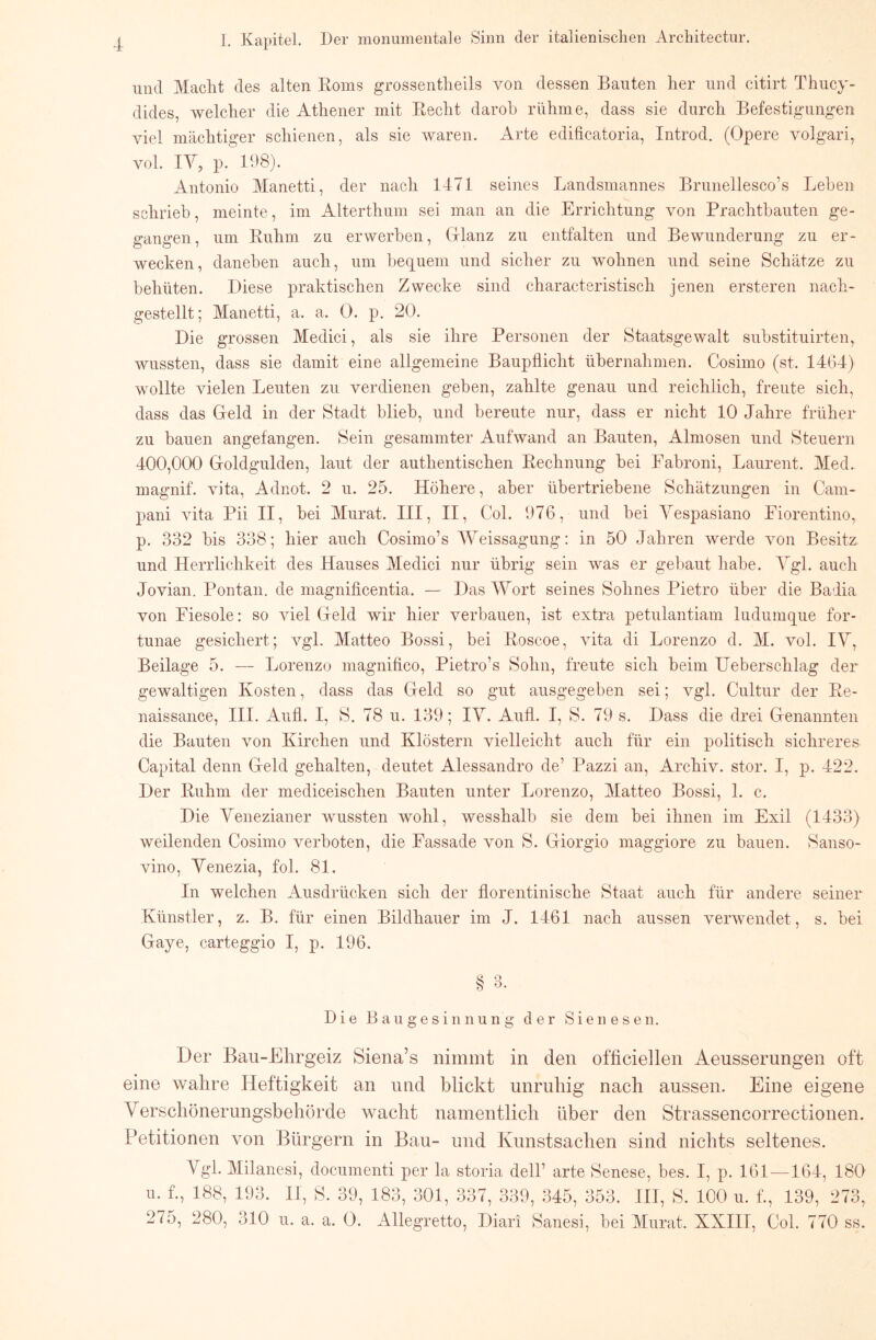 und Macht des alten Korns grossentheils von dessen Bauten her und citirt Thuey- dides, weleher die Athener mit Beeht darob rühme, dass sie dureh Befestigungen viel mäehtiger schienen, als sie waren. Arte edifieatoria, Introd. (Opere volgari, vol. lY, p. 198). Antonio Manetti, der nach 1471 seines Landsmannes Brunelleseo’s Tjeben schrieb, meinte, im Alterthum sei man an die Erriehtung von Praehtbauten ge- gangen, um Ruhm zu erwerben, (xlanz zu entfalten und Bewunderung zu er- wecken, daneben auch, um bequem und sieher zu wohnen und seine Sehätze zu behüten. Diese praktisehen Zweeke sind charaeteristisch jenen ersteren naeh- gestellt; Manetti, a. a. 0. p. 20. Die grossen Mediei, als sie ihre Personen der Staatsgewalt substituirten, wussten, dass sie damit eine allgemeine Baupflieht übernahmen. Cosimo (st. 14(34) wollte vielen Leuten zu verdienen geben, zahlte genau und reiehlieh, freute sieh, dass das Gleld in der Stadt blieb, und bereute nur, dass er nieht 10 Jahre früher zu bauen angefangen. Sein gesammter Aufwand an Bauten, Almosen und Steuern 400,000 Goldgulden, laut der authentisehen Reelinung bei Fabroni, Laurent. Med. magnif. vita, Adnot. 2 u. 25. Höhere, aber übertriebene Sehätzungen in Cam- pani vita Pii II, bei Murat. III, II, Col. 976, und bei Yespasiano Fiorentino, p. 332 bis 338; hier aueh Cosimo’s AYeissagung: in 50 Jahren werde von Besitz und Herrlichkeit des Hauses Mediei nur übrig sein was er gebaut habe. Ygl. auch Jovian. Pontan. de magnifieentia. — Das AYort seines Sohnes Pietro über die Badia von Fiesoie: so viel Geld wir hier verbauen, ist extra petulantiam ludumque for- tunae gesiehert; vgl. Matteo Bossi, bei Roscoe, vita di Lorenzo d. AI. vol. lY, Beilage 5. — Lorenzo magnifico, Pietro’s Sohn, freute sich beim Ueberschlag der gewaltigen Kosten, dass das Geld so gut ausgegeben sei; vgl. Cultur der Re- naissance, III. Aufl. I, S. 78 u. 139; lA^. Autl. I, S. 79 s. Dass die drei Genannten die Bauten von Kirehen und Klöstern vielleieht auch für ein politiseh siehreres Capital denn Geld gehalten, deutet Alessandro de’ Pazzi an, Arehiv. stör. I, p. 422. Der Ruhm der medieeisehen Bauten unter Lorenzo, Alatteo Bossi, 1. e. Die Yenezianer wussten wohl, wesshalb sie dem bei ihnen im Exil (1433) weilenden Cosimo verboten, die Fassade von S. Giorgio maggiore zu bauen. Sanso- vino, Yenezia, fol. 81. In welehen Ausdrüeken sieh der florentinisehe Staat auch für andere seiner Künstler, z. B. für einen Bildhauer im J. 1461 nach aussen verwendet, s. bei Gaye, earteggio I, p. 196. ^ O Die Bau ge sin nun g der Sienesen. Der Bau-Ehrgeiz Siena’s nimmt in den officiellen Aeusserungen oft eine wahre Heftigkeit an und blickt unruhig nach aussen. Eine eigene Yerschönerungsbehörde wacht namentlich über den Strassencorrectionen. Petitionen von Bürgern in Bau- und Kunstsachen sind nichts seltenes. Ygl. Alilanesi, doeumenti per la storia dell’ arte Senese, bes. I, p. 161—164, 180 u. f., 188, 193. II, S. 39, 183, 301, 337, 339, 345, 353. III, S. 100 u. f., 139, 273, 275, 280, 310 u. a. a. 0. Allegretto, Diari Sanesi, bei Alurat. XXIII, Col. 770 ss.