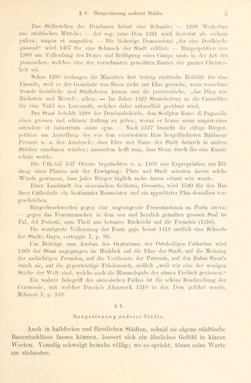 Das Stillcstelien des Doiiihaues heisst (diie Scliande; — 12‘dS Whdttrhan aus städtischen Bütteln; - - der sog. neue J)oin V.VJi wird decretiii: als ccclesia ])ulcra, magna et magnitica. — Die his]ierig(‘ Domsacristei ,,für (dne Dorfkircdn- ])assend“ wird 1407 fiii’ eine S(dinia(di der Stadt erhlüil. -- Dürgeriietition von IIISI) uni Vollendung des Domes und hlcifügung eines ('am])0 santo in der Art dc's jiisanisidum, welches eine der vornehmsten geweihten Dantim der ganzim ( hristcn- heit s(d. Schon 128() verlangen die Minoriten fast trotzig städtisclu' Ihdliülfc für eine Fassade, Aveil cs der (Jemeinde von Siena niclit zur Ehre gereiche, Avenn An)rnehme fremde (leistlicdie und Städtehoten kämen und die proAusorische, ,,das Ding A'on Ihickstein und IMfirteF*, sähen. — Im Jahre D)2*.) Staatsheitrag an die Carnnditm- für eine Tafel des Lo]-(mzetti, Avelchcr dahei urkundlich gerühmt AA’ird. Der Staat hetiidilt 12SS der Domhauludnn’de, dem Sculptor Kamo di Ikaganello einen grossen und schönen Auftrag zu gehen, Avoran er k()iine suum magistcrium ostendere et indiistrinm suum opus. — Fach 1527 hramdit die eifrige Eürger- ])etition um Anstellung des AT)n dem AunvAnisteten Dem hergeflnehtete]i Baldassar l’eruzzi u. a. den Ausdruck: dass Ehre und Xame der Stadt dadurcdi in andern Städten zunehmen Avnrden ; ausserdem hofft man, dass Siena durch ihn eine Kunst- schule Averde. llie TT’ticiali delF Ornato hegntachten u, a. l löJ eine Expropriation zur Bil- dung eines IJatzes mit der Ei'Avägung: Blatz und Stadt müssten daAmn solche AVürde gCAvinnen, dass jeder Bürger täglich mehr daA’on erhaut sein Averde. Einer Eandstadt des sienesischen Gehictes, Grosseto, Avird 1540 für den Bau ihi’C]’ ( athedrale ein hestimmter Baumeister und ein apjirohirter Plan desselben AT)r- gesch riehen. BürgerbeseliAverden gegen eine ungenügende Frescomadonna an Porta nnoAUi; — gegen das Feueranmachen in dem neu und herrlich gemalten grossen Saal im Pal. del Podestä, zum Theil aus betonter Pücksiidit auf die Fremden (EIK)). Die verzögerte Vollendung der Fönte gaja heisst 14111 amtlich eine Schande der Stadt; Gaye, carteggio I, ]>. DG. Em Beiträge zum Ausbau des Oratoriums der Ortsheiligen Oatharina A\drd 14GD der Staat angegangen im Hinblick aTif die Ehre der Stadt, auf die IMeinung der andächtigen Fremden, auf die J'erdienste der Patronin, auf den Ruhm Siena’s dnndr sie, auf die gegeiiAvärtige Friedenszeit, endlich „Aveil Avir eine der Avenigen Städte der A\Adt sind, Avelche iiocli die Himmelsgabe der süssen Freiheit geniessen.“ Ein Avahrer Inbegriff des sienesischen Pathos ist die schöne Bescdireibung der Gerenionie, mit Avehdiei’ Duccio’s AltaiAverk EHO in den Dom gefühlt Avrnrdt', Hilanesi I, p. IGD. S 4. B a u .V e s i 11 n ii n 2: anderer Städte. Auch in hal])freien und fürstlichen Städten, sobald sie eigene städtische Bauentschlüsse fassen können, äiissert sich ein ähnliches Gefühl in klaren A^Erten. VH^nedig schweigt beinahe völlig; avo es spricht, tönen seine AVorte am stolzesten.