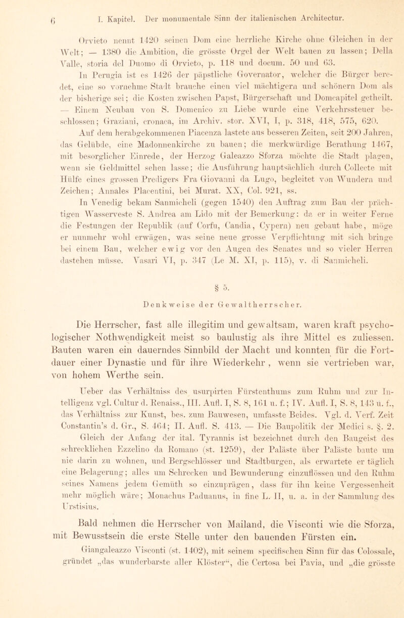 OrAneto iiennt 1420 seinen Dom eine liea-rliche Kirclie oliiie (lleiclien in der die Ambition, die grösste Orgel der A¥elt bauen zu lassen; Deila Valle, storia del Duomo di Oi’vieto, p. IIS und docuin. 50 und (io. ln Perugia ist es 1426 der päpstliebe (xOAmrnator, Avelclicr die Bürger bere- det, eine so vornehme Stadt brauclie einen Adel inäcbtigern und scliönern Dom als der bisherige sei; die Kosten zAviscben Papst, Bürgersebaft und Donicapitel getlieilt. — Pinem Keubau von S. Domenieo zu Liebe Avurde eine A'erkebrssteuer be- schlossen; Oraziani, cronaca, im ArcluA^ stör. XVI, I, p. .318, 418, 575, 620. Aut“ dem herabgekommenen Piacenza lastete aus besseren Zeiten, seit 200 .Jahren, ([as (lelübde, eine Madonnenkirche zu bauen; die inerkAvürdige Berathung 1467, mit besorglicher Einrede, der Herzog Galeazzo Sforza möchte die Stadt p)lagen, Avenn sie Geldmittel sehen lasse; die Ausführung hauptsächlich durch Collecte mit Hülfe eines grossen Predigers Fra Giovanni da Lugo, begleitet Amn Wundern und Zeichen; Annales Placentini, bei Murat. XX, Col. 921, ss. ln Venedig bekam Sanmicheli (gegen 1540) den Auftrag zum Bau der präch- tigen Wassei’Amste S. Andrea am Lido mit der Bemerkung: da er in AAmiter Ferne die Festungen der Pepublik (auf Gorfu, Candia, CA’^pern) neu gebaut habe, möge er nunmehr Avohl erAvägen, Avas seine neue grosse Verpflichtung mit sich bringe bei einem Bau, Avelcher eAvig vor den Augen des Senates und so Aneler Herren dastehen müsse. Vasari VI, p. 347 (Im- M. XI, p. 115), v. di Sanmicheli. S ö. D e n k Av e i s e der G e av a 11 h e r r s c h e r. Die Herrscher, fast alle illegitim und geAvaltsam, AAmren kraft psycho- logischer Nothwendigkeit meist so baulustig als ihre Mittel es zuliesseu. Bauten waren ein dauerndes Sinnbild der Macht und konnten für die Fort- dauer einer Dynastie und für ihre Wiederkehr , wenn sie vertrieben Avar, von hohem Werthe sein. Heber das Verhältniss des usurpirten Fürstenthums zum Euhm und zur In- telligenz A^gl. Cultur d. Renaiss., III. Autl. I, S. 8, 161 u. f.; IV. Aufl. I, S. 8, 143 u. f., das Verhältniss zur Kunst, bes. zum BauAvesen, umfasste Beides. Vgl. d. A^’erf. Zeit Cunstantin’s d. Gr., S. 464; II. Aull. S. 413. 2. Die Baupolitik der Medici s. ^ Gleich der Anfang der ital. Tyrannis ist bezeichnet durch den Baugeist des schrecklichen Ezzelino da Romano (st. 1259), der Paläste über Paläste baute um nie darin zu Avohnen, und Bergschlösser und Stadtburgen, als einvartete er täglich eine Belagerung; alles um Schrecken und BeAvunderung einzuhössen und den Ruhm seines Xamens jedem Gemüth so einzuprägen, dass für ihn keine A'ergessenheit melir möglicli Aväre; Monachus Paduanus, in bne L. 11, u. a. in der Sammlung des Urstisius. Bald nehmen die Herrscher von Mailand, die Visconti wie die Sforza, mit Bewusstsein die erste Stelle unter den bauenden Fürsten ein. Giangaleazzo A^isconti (st. 1402), mit seinem specilischen Sinn für das Colossale, gründet „das Avunderbarste aller Kb’Gter“, die Certosa bei Pavia, und „die grösste
