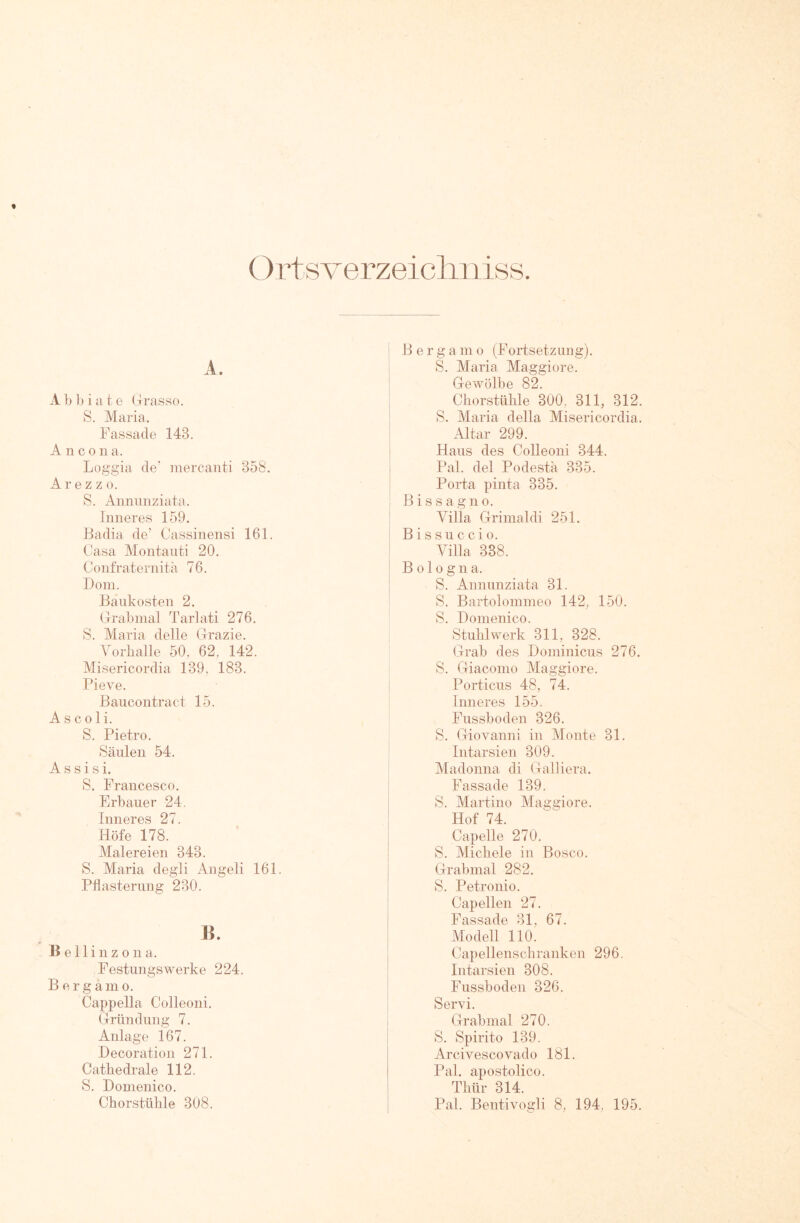 Ort sverzeicliniss A. Abbiate Orasso. S. Maria, Fassade 143. Ancona. Loggia de' inercanti 358. A r e z z 0. S. Annunziata. Inneres 159. Badia de’ Cassinensi 161. Casa Montauti 20, Confraternitä 76. Dom. Baukosten 2. Grab mal Tarlati 276. S. Maria delle Grazie. Vorballe 50. 62, 142. Misericordia 139. 183. Pieve. Baucontract 15. As coli. S. Pietro. Säulen 54. Assisi. S. Francesco. Erbauer 24. Inneres 27. Höfe 178. Malereien 343. S. Maria degli Angeli 161. Pflasterung 230. H. Bellinzona. Festungswerke 224. B ergämo. Cappella Colleoni. Gründung 7. Anlage i67. Decoration 271. Cathedrale 112. S. Donienico. Chorstühle 308. Berga m o (Fortsetzung). S. Maria Maggiore. Gewölbe 82. Chorstühle 300, 311, 312. S. Maria della Misericordia. Altar 299. Haus des Colleoni 344. Pal. del Podestä 335. Porta pinta 335. B i s s a g n o. Villa Grimaldi 251. Bissuccio. Villa 338. Bologna. S. Annunziata 31. S. Bartolommeo 142, 150. S. Domenico. Stuhlwerk 311, 328. Grab des Dominicus 276. S. Giaconio Maggiore. Porticus 48, 74. Inneres 155. Fussboden 326, S. Giovanni in Monte 31. Intarsien 309. Madonna di Galliera. Fassade 139. S. Martine Maggiore. Hof 74. Capelle 270. S. Michele in Bosco. Grabmal 282. S. Petronio. Capellen 27. Passade 31, 67. Modell llO; Capellenschranken 296, Intarsien 308. Fussboden 326. Servi. Grabmal 270. S. Spirito 139. Arcivescovado 181. Pal. apostolico. Thür 314. Pal. Bentivogli 8, 194, 195.