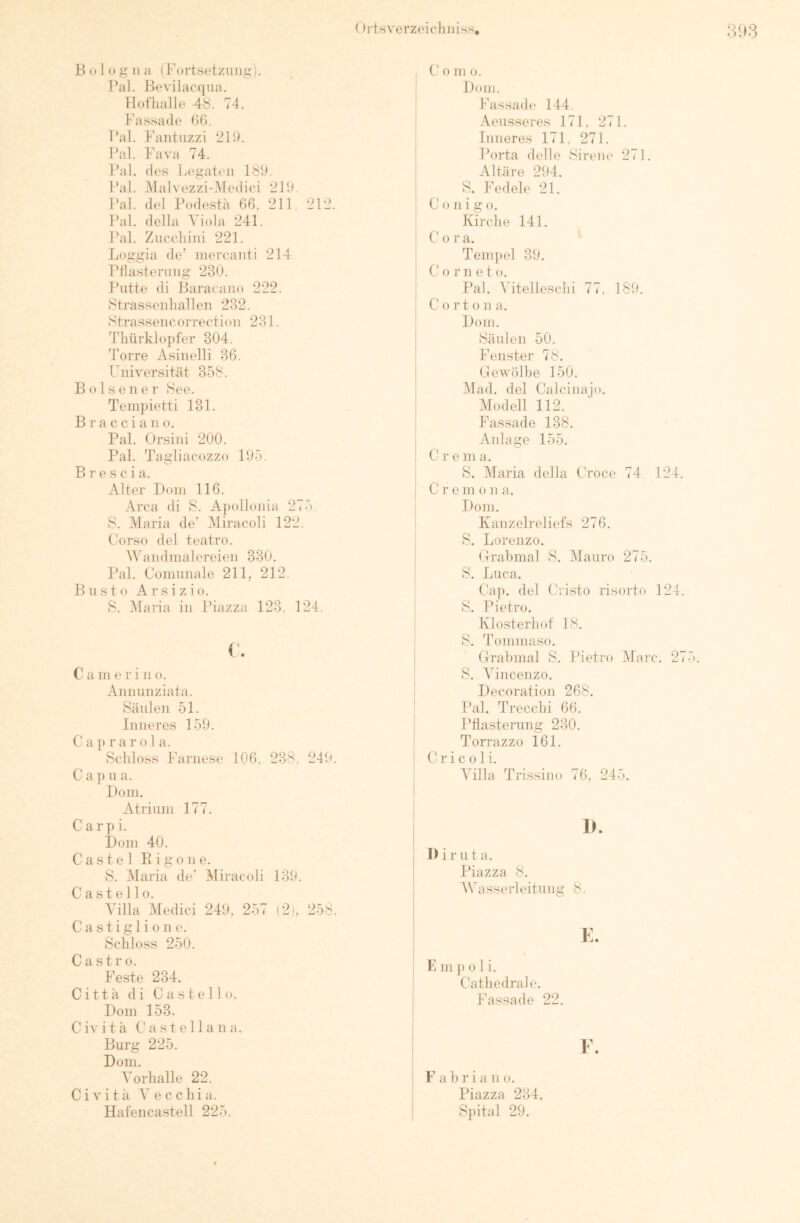 31»3 13 (»I <» .ü: 11 ii (Fortsetzung:). Pal. Bevilacqua. Hot'halle 48. 74. Fassade ()G. l’al. Faiituzzi 219. Pal. Fava 74. Pal. des Legaten 189. Pal. i\lalvezzi-.Medic-i 219. J’al. del Püdesta 66. 211 212. Pal. della Viola 241. Pal. Znccliini 221. Loggia de’ niereanti 214 Pdasterniig 230. Putte di iiaracaiio 222. Strassenliallen 282. Strassencorrection 231. d'bürklopfer 304. Torre Asinelli 36, Universität 358. B o 1 s e 11 e r 8ee. Tempietti 131. B r a c c i a 11 o. Pal. Orsiiii 200. Pal. Tagliacozzo 195. Brescia. Alter Dom 116. Area di 8. Apollonia 275. 8. Maria de' Miracoli 122. Corso del teatro. Wandmalereien 330. Pal. Comiinale 211, 212. B u s 10 A r s i z i o. 8. IMaria in Piazza 123. 124. C’ a 111 e r i n o. Annunziata. 8äulen 51. Inneres 159. C a j) r a r 01 a. 8cliloss Farnese 106. 238. 249. C a p u a. Dom. Atrium 177. C a r p i. Dom 40. C a s t e 1 R i g o 11 e. 8. Maria de' Miracoli 139. Ca stelle. Villa Medici 249, 257 (2). 258. C a s t i g 1 i 0 n e. Schloss 250. Castro. Feste 234. Cittä di Castell o. Dom 153. Civita Ca Stella na. Burg 225. Dom. Vorhalle 22. Civita Vecchia. Hafeiicastell 225. C 0 m 0. Dom. Fassade 144. Aeusseres 171. 271. Inneres 171, 271. Porta delle Sirene 271. Altäre 294. 8. Fedele 21. C o n i g o. Kirche 141. C 0 r a. Tem])el 39. C' 0 r n e t o. Pal. Adtelleschi 77. 189. C 0 r t o n a. Dom. Säulen 50. Fenster 78. Gewölbe 150. Mad. del Calcinajo. Modell 112. Fassade 138. Anlage 155. C r e m a. 8. Maria della Croce 74 124. C r e m o n a. Dom. Kanzelreliefs 276. 8. Lorenzo. Grabmal 8. Mauro 275. 8. Luca. Cap. del Cristo risorto 124. 8. Pietro. Klo.sterhof 18. 8. Tommaso. Grabmal 8. Pietro Marc. 275. 8. Vincenzo. Decoration 268. Pal. Trecchi 66. Pflasterung 230. Terrazzo 161. C r i c 01 i. Villa Trissino 76, 245. I>. I) i r u t a. Piazza 8. 5Vasserleitung 8. K m p 0 1 i. Cathedra] e. Fassade 22. F. F a 1) r i a n o. Piazza 234. Spital 29.