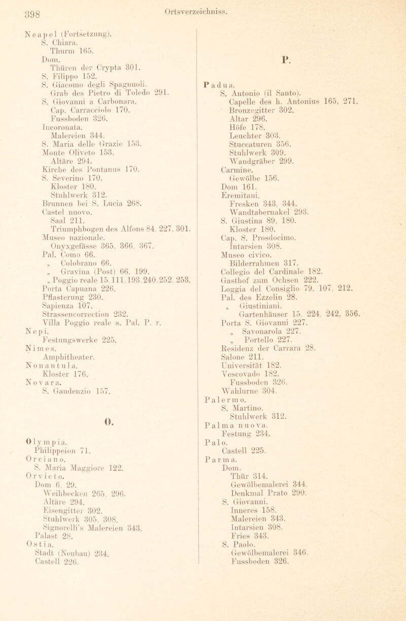 Neapel (Fortsetzung). S. Chiara. Tlmnn 165. Dom. Thüren der Crypta 301. S. Filippo 152. S. tliacomo degdi Spagnuoli. Clral) des Pietro di Toledo 291. S. Giovanni a Carbonara. Cap. Carracciolo 170. Fussboden 326. Incoronata. Malereien 344. S. Maria delle Grazie 153. Monte Oliveto 153. Altäre 294. Kirclie des Pontanns 170. S. Severino 170. Kloster 180. Stublwerk 312. Brunnen bei S. Lucia 268. Castel nuovo. Saal 211. Triumphbogen des Alfons 84, 227, 301. Museo nazionale. Onyxgefässe 365, 366, 367. Pal. Como 66. „ Colobrano 66. „ Gravina (Post) 66, 199. „ Poggio reale 15,111,193,240,252, 253. Porta Capuana 226. Pflasterung 230. Sapienza 107. Strassencorrection 232. Villa Poggio reale s. Pai. P. r. N e i. Festungswerke 225. N i m e s. Amphitheater. N 0 n a n t u 1 a. Kloster 176. Nova r a. S. Gaudenzio 157. 0. 0 1 y m p i a. Philippeion 71. 0 r c i a n 0. S. Maria Maggiore 122. 0 r V i e 10. Dom 6, 29. Weihbecken 265, 296. Altäre 294. Fisengitter 302. Stiihlwerk 305, 308. Signorelli’s Malereien 343. Palast 28. Ostia. Stadt (Nenbaii) 234. Castell 226. P. Padua. S. Antonio (il Santo). Capelle des h. Antonius 165, 271. Bronzegitter 302. Altar 296. Höfe 178. Leuchter 303. Stuccaturen 356. Stuhlwerk 309. Wandgräber 299. Carmine. Gewölbe 156. Dom 161. Eremitani, Fresken 343, 344. Wandtabernakel 293. S. Giustina 89, 180. Kloster 180. Cap. S. Prosdocimo. Intarsien 308. Museo civico. Bilderrahmen 317. Collegio del Cardinale 182. Gasthof zum Ochsen 222. Loggia del Consiglio 79, 107, 212. Pal. des Ezzelin 28. „ Giiistiiiiani. Gartenhäuser 15, 224, 242, 356. Porta S. Giovanni 227. „ Savonarola 227. „ Portello 227. Residenz der Carrara 28. Salone 211. Universität 182. Yescovado 182. Fussboden 326. Wahlurne 304. P a 1 e r ni o. S. Martine. Stuhlwerk 312. Palma nuova. Festung 234. P al 0. Castell 225. Par m a. Dom. Thür 314. Gewölbemalerei 344. Denkmal Prato 290. S. Giovanni. Inneres 158. Malereien 343. Intarsien 308. Fries 343. S. Paolo. Gewölbemalerei 346. Fussboden 326.