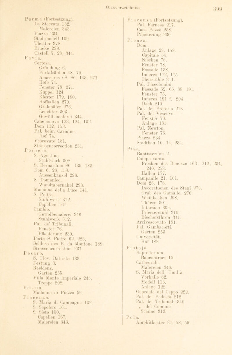 Pa rill a ( Fortsetzmiir). La v^teccata 18*i. Malereien 343 Piazza 234. Stadtinodell lOU. Theater 378. Hrücke 228. Castell 7. 28, 344. P a V i a. Certosa. Cründiiiig- (i. Portalsäiilen 48, 79. Aeiisseres 08 80 143 271. Höfe 74. Fenster 78, 271. KTipjiel 124. Kloster 179, 180. llüfhallen 270. (Jrabinäler 270. Leuchter 308. Gewölheinalerei 344. Canejianova 128, 124. 132. Loni 112, 158. Pal. heim Carmine. Hof 74. Vescovato 181. Strassencorrection 231. P erugi a. )S. Agostino. Stuhlwerk 308. 8. Bernardino 80, 139, 183. Hoiii 0, 20, 158. Aussenkanzel 290. 8. Domenico. ^\Amdtahernakcl 293. Aladonna della Liice 141. 8. Pietro. Stuhlwerk 312, Capellen 107. Camhio. Cewölhenialerei 340 Stuhl werk 812. Pal. de’ Trihunali. Fenster 70. Pflasterung 230. Porta 8. Pietro 02. 220. Schloss des B. da Alontone 189. Strassencorrection 231. P e s a r o. 8. Giov. Battista 138. Festung 8. Kesidenz. Garten 255. Axilla Alonte lm})eriale 245. Tre]>pe 208. P e s c i a. Aladonna di Iflazza 52. P i a c e n z a. 8. Alaria di Cam])agna 132. 8. Sejiolcro 101. 8. Si.sto 150. Ca])ellen 107. Alal ereien 343. P i a c e n z a ( Forts(‘tziing). Pal. Farnese 217. Casa Pozzo 258. Pflasterung 230. P i e n z a. Dom. Aidage 29. 158. Ca})itäle 54. Nischen 70. Fenster 78. Fassade 138. Inneres 172, 175. Chor,Stühle 311. Pal. Piccolomini. Fassade 02, 05, 88, 191. Fenster 75. Inneres 191 f., 204, Dach 210. Pal. del Pretorio 213. l’al. del A^escovo. Fenster 70. Anlage 181. Pal. Newton. Fenster 70. Piazza 234 Stadtbau 10, 14, 234. Pisa. Baptisterium 2. Campo Santo. Fresken des Benozzo 103. 212, 234, 240, 253. Hallen 177. Campanile 21, 101. Dom 20, 170. Decorationen des Stagi 272. Grab des Gamaliel 270. AVeihbecken 298. Thüren 301. Intarsien 309. Priesterstuhl 310. Bischofsthron 311. Arci vescovato 181. Pal. Gambacorti. Garten 253. Universität. Hof 182. P i sto j a. Baptisterium. Baucontract 15. Cathedrale. Alalereien 340. 8. Alaria delF Fmiltä. A'orhalle 82. Afodell 113. Anlage 122. Gsj)edale del Cepjto 222. Pal. del Podestä 212. Pal. dei Tribunali 340. ,, del Comune. Scanno 312. P 01 a. Am})hitheater 37, 58, 59,