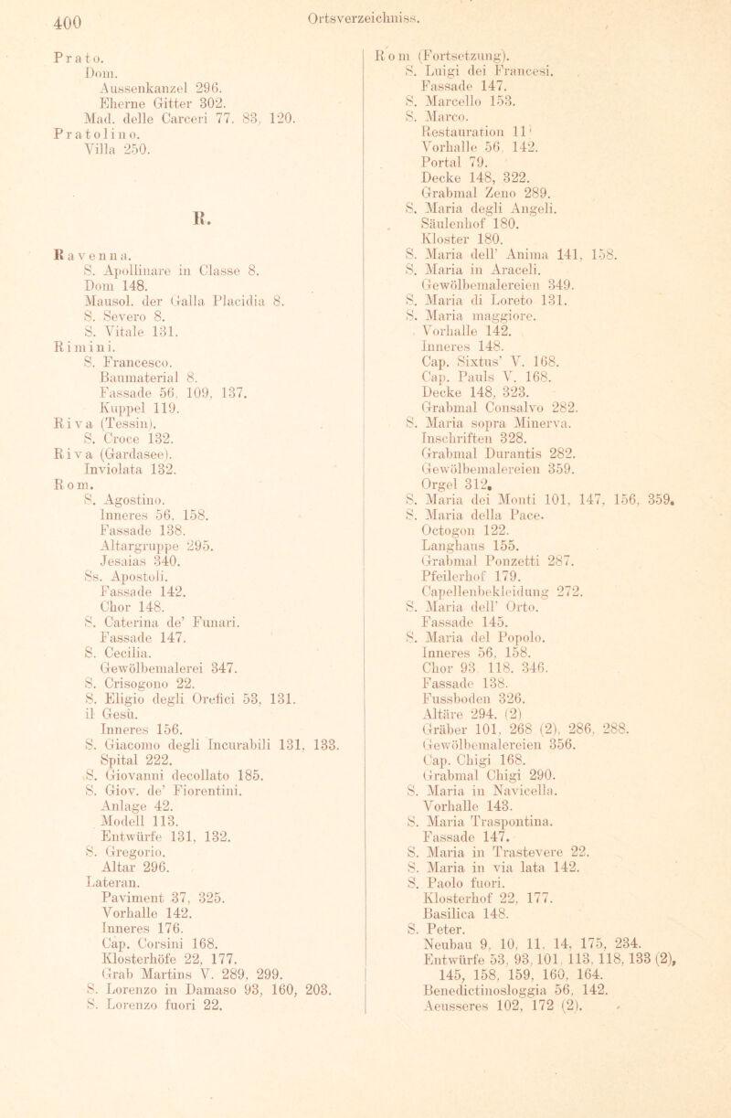 Prato. Dom. Aussenkanzel 296. Eherne Gitter 302. Mad. delle Carceri 77. 83,, 120. P r a 101 i 110. Villa 250. K. Ravenna. S. Apoliinare in Classe 8. Dom 148. Maiisol. der Galla Placidia 8. S. Severo 8. S. Vitale 131. Ri mini. S. Francesco. Baumaterial 8. Fassade 56, 109, 137. Kuppel 119. Riva (Tessin). S. Croce 132. Riva (Gardasee). Inviolata 132. Rom. 8. Agostino. Inneres 56, 158. Fassade 138. Altargruppe 295. Jesaias MO. Ss. Apostoli. Fassade 142. Chor 148. 8. Caterina de’ Fimari. Fassade 147. S. Cecilia. Gewölbenialerei 347, 8, Crisogono 22. 8. Eligio degli Orefici 53, 131. il Gesü. Inneres 156. 8. Giacomo degli Incurahili 131, 133. Spital 222. 8. (jriovanni decollato 185. 8. Giov. de’ Fiorentini. Anlage 42. Modell 113. Entwürfe 131, 132. 8. Gregorio, Altar 296. Lateran. Paviment 37, 325. Vorhalle 142. Inneres 176. Cap. Corsini 168. Klosterhöfe 22, 177. Grab Martins V. 289, 299. 8. Lorenzo in Damaso 93, 160, 203. 8. Lorenzo fuori 22. R 0 m (Fortsetzung). 8. Luigi dei Francesi, Fassade 147. 8. Marcello 153. 8. Marco. Restauration 11 ^ Vorhalle 56, 142. Portal 79. Decke 148, 322, Grabmal Zeno 289, 8. Maria degli Angeli. Sänlenhof 180. Kloster 180. 8. Maria delF Anima 141, 158. 8. Maria in Araceli. Gewölbemalereien 349. 8. Maria di Loreto 131. 8. Maria maggiore. . Vorhalle 142. Inneres 148. Cap. Sixtus’ V. 168. Cap. Pauls V. 168. Decke 148, 323. Grabmal Consalvo 282. 8. Maria sopra Minerva. Inschriften 328. Grabmal Durantis 282. Gewölbemalereien 359. Orgel 312, 8. Maria dei Monti 101, 147, 156, 359, 8. Maria della Pace. Octogon 122. Langhaus 155. Grabmal Ponzetti 287. Pfeilerhof 179. CapellenbekleidLing 272. 8. Maria delL Orto. Passade 145. 8. Maria dei Popolo. Inneres 56, 158. Chor 93 118. 346. Fassade 138. Fussboden 326. Altäre 294. (2) Gräber 101, 268 (2), 286, 288. Gewölbemalereien 356. Cap. Chigi 168. Grabmal Chigi 290. 8. Maria in Navicella. Vorhalle 143. 8. Maria Traspontina. Fassade 147. 8. Maria in Trastevere 22, 8. Maria in via lata 142, 8. Paolo fuori. Klosterhof 22, 177. Basilica 148. S Potcr Neubau 9, 10, 11, 14, 175, 234. Entwürfe 53, 93,101, 113, 118, 133 (2), 145, 158, 159, 160, 164. Benedictinosloggia 56, 142, Aeusseres 102, 172 (2).