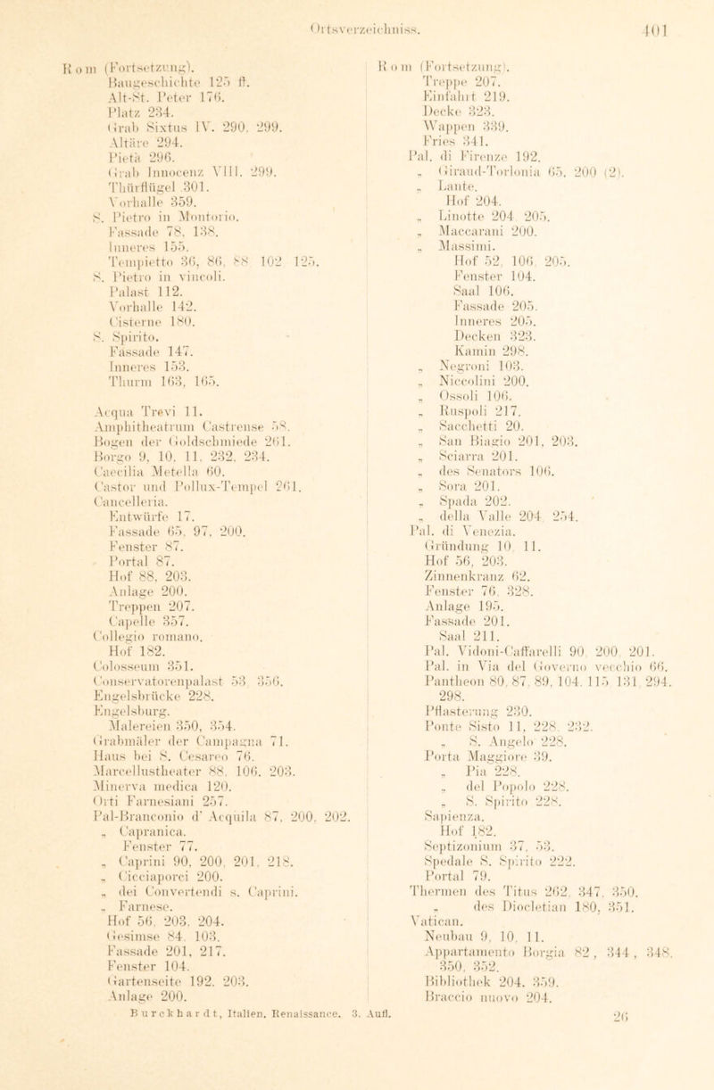 < )rtsv('rz(‘iclmiss. 101 in (Fortsntzrn,^). HiUi.m'si-lürhtn 02') tO Alt-St. Octi'r 1T(). Olatz 2:U. (IraF Sixtus IV. 290. 299. Altäre* 294. Oit'tä 290. (iral) Innoconz \'1II. 290. 'riiiirtlügt'l .300 Vorlialla 359. S. I’ietro in Montorio. Fassade 78. 038. Innere's 155. Tcinjiietto 30, 8(). 88 102 125. S. Oit'ti'o in vincoli. Palast 112. Vorhalle 142. Oistt'ine 180. S. Spirito. Fassade 147. Inneres 153. 'riiurni 103, 105. Acqua 'Crevi 10 Ainphitheatniin Oastrense 58. Ho.i^en der (loldschiniede 200 Borgo 9. 10. 10 232. 234. Oaeeilia Aletella 00. Pastor und Pollux-'reinpel 2r)0 Paneel leria. Fiiitwürfe 17. Fassade 05, 97. 200. Fenster 87. Portal 87. Hof 88. 203. Anla.ge 200. 'Treppen 207. Pajielle 357. Pollegio roniano. Hof 182. Polosseuin 350 Ponservatorenjialast 53 3)50. En.iielshi licke 228. Fngelslmrg. .Malereien 350, 354. Pi'ahmäler der Panipairna 70 Haus bei 8. Pesari'o 70. Marcellustlieater 88. 100. 203. Minerva niedica 120. Orti Farnesiani 257. Pal-Hranconio d’ .Acquila 87. 200, 202. ., Pa]»ranica. Fenster 77. , Pai.rini 90. 200, 200 218. - Piceiajiorci 200. „ dei Ponverti'udi s. Pajndni. . Farnese. Hof 50, 203. 204. Pesinise 84 103. Fassade 200 217. Fenster 104. Partenseite 192. 203. Anlage 200. B a r c k h a r fl t, Italien. Renaissance. 3. Aull. Pom (Fortsetzung). 'lh-ej)))(‘ 207. Finl'ahit 219. Decki* 323. WapjK'u 339. Fries 340 Pal. di Firenze 192. „ Piraud-Torlonia 05. 200 (2). ., Laute. Hof 204. Linotti* 204 205. „ Maccarani 200. „ Alassiini. Hof 52, 100 205. Fenster 194. Saal 100. Fassade 205. Inneres 205. Decken 323. Kamin 298. „ Negroid 103. ,, Niccolini 200. ., Ossoli 100, „ Knspoli 217. „ Sacclietti 20. ,, San Biagio 201, 203. „ Sciarra 201. .. des Senators 100). , Sora 201. S])ada 202. , della Valle 204 254. Pal. di Venezia. Prnndung 10, 11. Hof 50, 203. Zinnenkranz t)2. Fenster 70. 328. Anlage 195. Passade 201. Saal 211. Pal. Addoni-Paffarelli 90 200 201. Pal. in Via di*! Poverno vecchio Of). Pantheon 80, 87. 89. 104. 115 131, 294. 298. Phasternng 230. Ponte Sisto 11, 228, 232. « S. Angeh) 228. Porta Maggion* 39. , Pia 228. del Po])()lo 228. ,, S. Spirito 228. Sa])i(‘nza. Hof 182. Se})tizoninm 37. 53. Spedah* S. S|):rito 222. Portal 79. 'Thermen des 'Titus 202, 347, 350. . des Dioch'tian 180, 351. Vatican. Neubau 9. 10. 11. Appartaniento Borgia 82, 344 , 348. 350. 352. Bihliotlu'k 204. 359. Bi’accio nuovo 204. 20