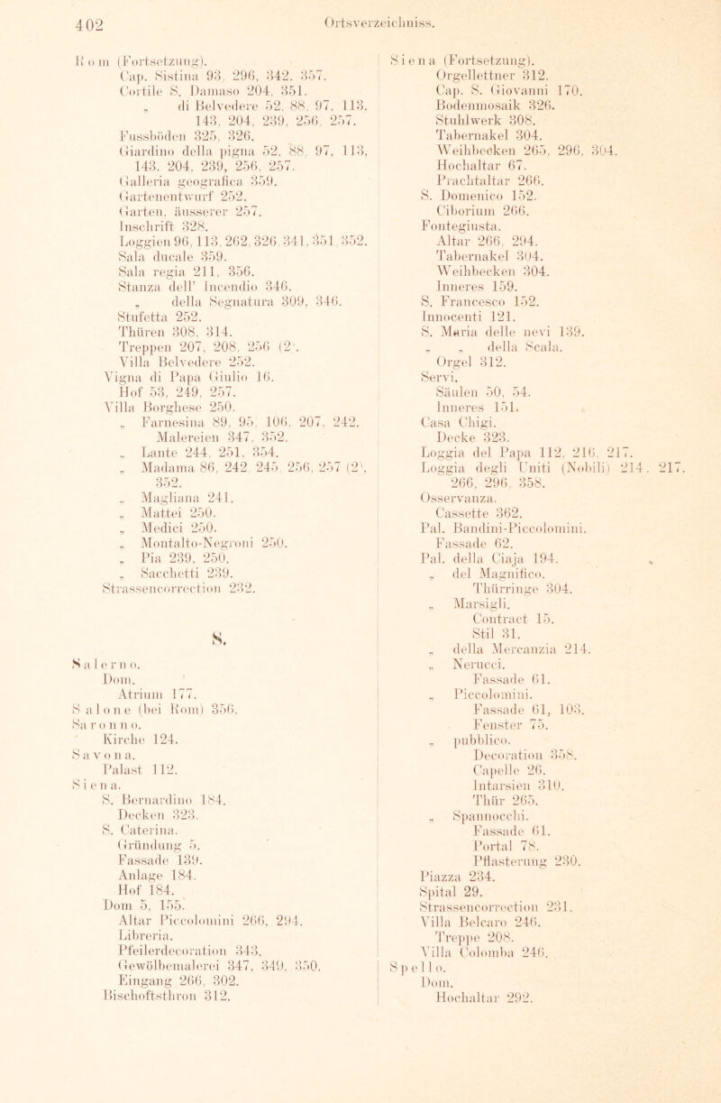 I» () in (Fortsetzung). (!ap. Sistina 93, 290, 342. 357. C^)i’tile F. Daniaso 204, 351, „ (li llelvedero 52, 88, 97. 113. 143, 204, 239, 250, 257. Fussbiklen 325, 320. (tiardino dolla pigna 52, (88, 97, 113, 143. 204, 239, 250, 257. (talleria geogi-alica 359. (! artinientsviirf 252. (üarten, äusserer 257. Inschrift 328. Loggien 90,113, 202, 320. 341. 351,352. Sala dncale 359. Sala regia 211, 356. Stanza delF Incendio 340. „ deJla Segnatiira 309, 340. Stufetta 252. Thnren 308, 314. Treppen 207, 208, 250 (2‘. Villa Belvedere 252. Vigna di Papa (linlio 10. Hof 53, 249, 257. Villa Borghese 250. ,, Farne.sina 89, 95, 100. 207, 242, Malereien 347, 352. Lante 244, 251, 354. . Madaina 86, 242, 245, 256, 257 (2'. 352. ,. Magliana 241. „ Mattei 250. „ Medici 250. „ Montalto-Negroni 250. , Pia 239, 250. „ Sacchetti 239. Strassenco rrection 232. s. Sale r n o. Dom. ' Atrium 177. Salone (bei Pom) 356. 8a r o 11 n o. Kirche 124. 8 a V o n a. Palast 112. Siena. 8, Bernardino 184. Decken 323. 8. Caterina. (Tründung 5. Fassade 139. Anlage 184. Hof 184. Hom 5, 155. Altar Piccolomini 266, 294. Libreria. Pfeilerdecoration 343. (lewölbemalend 347, 349, 350. Eingang 206, 302. I lischoftstbron 312, ! Siena (Fortsetzimg). ' Orgellettner 312. Ca]). 8. (liovanni 170. Bodenniosaik 326. Stahlwerk 308. Tabernakel 304. AVeihbecken 265, 296, 304. Hochaltar 67. Prachtaltar 266. S. Domenico 152. Ciboriiim 266. Fontegiiista. Altar 266, 294. 4'abernakel 304. Weihbecken 304. Inneres 159. S. Francesco 152. Innocenti 121. 8. Maria delle nevi 139. ,, della Scala. Orgel 312. Servi. , Säulen 50. 54. Inneres 15 L Casa Cliigi. Decke 323. Loggia del Papa 112, 216, 217. Loggia degli Uniti (Nol)ili) 214. 21 266, 296, 358. Osservanza. Cassette 362. Pal. Bandini-Piccolomini. Fassade 62. Pal. della Ciaja 194. ^ „ del Magnihco. Thürringe 304. ,, Marsigli. Contract 15. Stil 31. „ della Alercanzia 214. ,, Nerucci. Fassade 61. „ Piccolomini. Fassade 01, 103. Fenster 75. „ pnbblico. Decoration 358. Ca])elle 20. Intai’sien 310. Thür 265. „ Spannocchi. Fassade 01. Portal 78. Pflasterung 230. Piazza 234. Spital 29. Strassemcon-ection 231. Villa Belcaro 24(5. Tre])])e 208. Ahlla Colomba 240. I Spell o. ! Dom. Hochaltar 292.