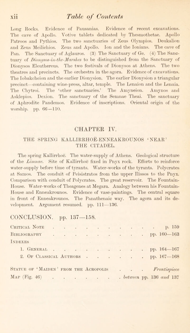 Lono; Eocks. Evidence of Pausanias, Evidence of recent excavations. The cave of Apollo. Votive tablets dedicated by Thesmothetae. Apollo Patroos and Pythios. The two sanctuaries of Zeus Olympios. Deukalion and Zeus Meilichios. Zeus and Apollo. Ion and the lonians. The cave of Pan. The Sanctuary of Aglauros. (3) The Sanctuary of Ge. (4) The Sanc- tuary of Dionifsos-in-the-Ma7'shes to be distinguished from the Sanctuary of Dionysos Eleuthereus. The two festivals of Dionysos at Athens. The two theatres and precincts. The orchestra in the agora. Evidence of excavations. The lobakcheion and the earlier Dionysion. The earlier Dionysion a triangular precinct—containing wine-press, altar, temple. The Lenaion and the Lenaia. The Chytroi. The ‘other sanctuaries.’ The Amyneion. Amy nos and Asklepios. Dexion. The sanctuary of the Semnae Theai. The sanctuary of Aphrodite Pandemos. Evidence of inscriptions. Oriental origin of the worship, pp. 66—110. CHAPTER IV. THE SPRING KALLIERHOE-ENNEAKROUNOS ‘NEAR’ THE CITADEL. The spring Kallirrhoe. The water-supply of Athens. Geological structure of the Limnae. Site of Kallirrhoe fixed in Pnyx rock. Efforts to reinforce water-supply before time of tyrants. Water-works of the tyrants. Polycrates at Samos. The conduit of Peisistratos from the upper Ilissos to the Pnyx. Comparison with conduit of Polycrates. The great reservoir. The Fountain- House. Water-works of Theagenes at Megara. Analogy between his Fountain- House and Enneakrounos. Evidence of vase-paintings. The central square in front of Enneakrounos. The Panathenaic way. The agora and its de- velopment. Argument resumed, pp. Ill—136. CONCLUSION, pp. i;37—158. Critical Note .... Bibliography .... Indexes 1. General .... 2. Of Classical Authors p. 159 pp. 160—163 pp. 164—167 pp. 167—168 Statue of ‘ Maiden ’ from the Acropolis Map (Fig. 46) Frontis'piece . between pp. 136 and 137