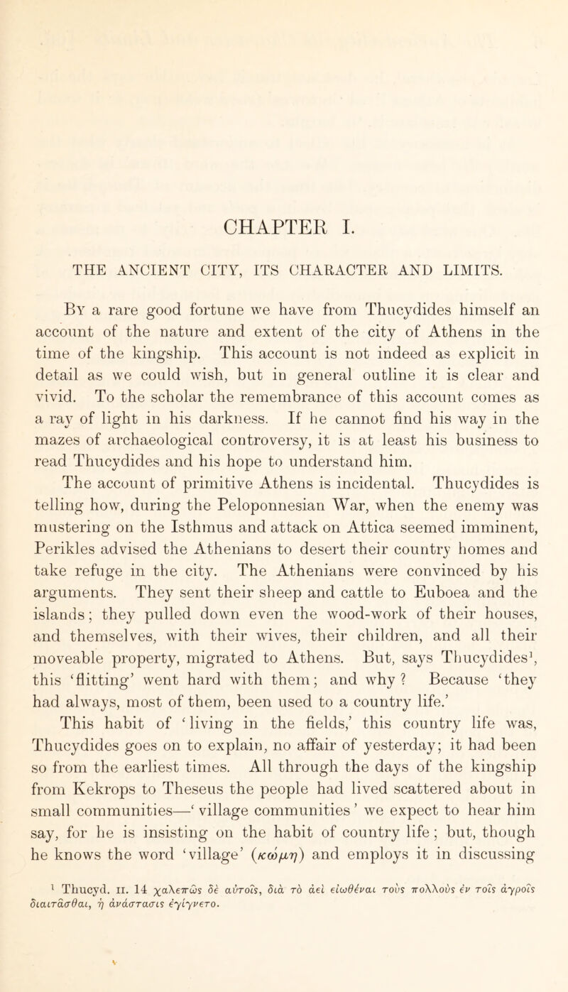 CHAPTER L THE ANCIENT CITY, ITS CHARACTER AND LIMITS. By a rare good fortune we have from Thucydides himself an account of the nature and extent of the city of Athens in the time of the kingship. This account is not indeed as explicit in detail as we could wish, but in general outline it is clear and vivid. To the scholar the remembrance of this account comes as a ray of light in his darkness. If he cannot find his way in the mazes of archaeological controversy, it is at least his business to read Thucydides and his hope to understand him. The account of primitive Athens is incidental. Thucydides is telling how, during the Peloponnesian War, when the enemy was mustering on the Isthmus and attack on Attica seemed imminent, Perikles advised the Athenians to desert their country homes and take refuge in the city. The Athenians were convinced by his arguments. They sent their sheep and cattle to Euboea and the islands; they pulled down even the wood-work of their houses, and themselves, with their wives, their children, and all their moveable property, migrated to Athens. But, says Thucydides^ this ‘flitting’ went hard with them; and why? Because ‘they had always, most of them, been used to a country life.’ This habit of ‘living in the fields,’ this country life was, Thucydides goes on to explain, no affair of yesterday; it had been so from the earliest times. All through the days of the kingship from Kekrops to Theseus the people had lived scattered about in small communities—‘ village communities ’ we expect to hear him say, for he is insisting on the habit of country life; but, though he knows the word ‘village’ (kcoijlt]) and employs it in discussing ^ Thucyd. ll. 14 xaXeTrws de avrots, dta to del eiwd^uai tovs ttoWovs iv roh dypois dLatTaadaL, t] dvdcrraaLS iylyuero.