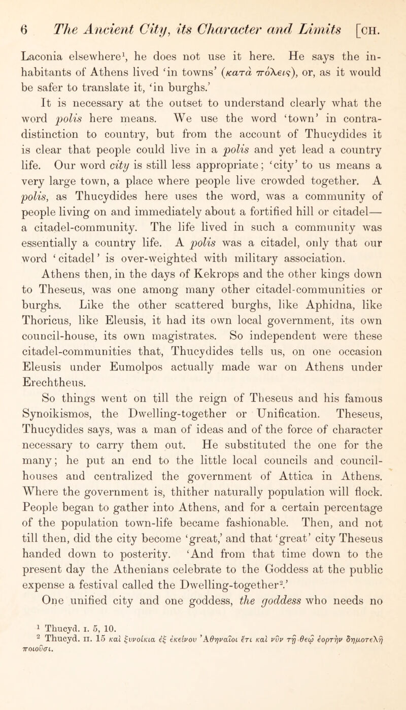 Laconia elsewhere^ he does not use it here. He says the in- habitants of Athens lived ‘in towns’ {tcara TroXe/^), or, as it would be safer to translate it, ‘in burghs.’ It is necessary at the outset to understand clearly what the word polis here means. We use the word ‘town’ in contra- distinction to country, but from the account of Thucydides it is clear that people could live in a polis and yet lead a country life. Our word city is still less appropriate; ‘city’ to us means a very large town, a place where people live crowded together. A polis, as Thucydides here uses the word, was a community of people living on and immediately about a fortified hill or citadel— a citadel-community. The life lived in such a community was essentially a country life. A p)olis was a citadel, only that our word ‘ citadel ’ is over-weighted with military association. Athens then, in the days of Kekrops and the other kings down to Theseus, was one among many other citadel-communities or burghs. Like the other scattered burghs, like Aphidna, like Thoricus, like Eleusis, it had its own local government, its own couDcil-house, its own magistrates. So independent were these citadel-communities that, Thucydides tells us, on one occasion Eleusis under Eumolpos actually made war on Athens under Erechtheus. So things went on till the reign of Theseus and his famous Synoikismos, the Dwelling-together or Unification. Theseus, Thucydides says, was a man of ideas and of the force of character necessary to carry them out. He substituted the one for the many; he put an end to the little local councils and council- houses and centralized the government of Attica in Athens. Where the government is, thither naturally population will flock. People began to gather into Athens, and for a certain percentage of the population town-life became fashionable. Then, and not till then, did the city become ‘great,’ and that ‘great’ city Theseus handed down to posterity. ‘And from that time down to the present day the Athenians celebrate to the Goddess at the public expense a festival called the Dwelling-together^.’ One unified city and one goddess, the goddess who needs no 1 Thucyd. i. 5, 10. ^ Thucyd. ii. 15 koX ^wolKLa eKelvov ^AdrjvaloL /cat vvv ry deep iopryv dyiioreXy TTOLOVat.