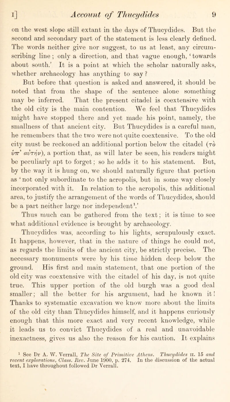 on the west slope still extant in the days of Thucydides. But the second and secondary part of the statement is less clearly defined. The words neither give nor suggest, to us at least, any circum- scribing line ; only a direction, and that vague enough, ‘ towards about south.’ It is a point at which the scholar naturally asks, whether archaeology has anything to say ? But before that question is asked and answered, it should be noted that from the shape of the sentence alone something may be inferred. That the present citadel is coextensive with the old city is the main contention. We feel that Thucydides might have stopped there and yet made his point, namely, the smallness of that ancient city. But Thucydides is a careful man, he remembers that the two were not quite coextensive. To the old city must be reckoned an additional portion below the citadel (to utt’ avT'qv), a portion that, as will later be seen, his readers might be peculiarly apt to forget; so he adds it to his statement. But, by the way it is hung on, we should naturally figure that portion as ‘ not only subordinate to the acropolis, but in some way closely incorporated with it. In relation to the acropolis, this additional area, to justify the arrangement of the words of Thucydides, should be a part neither large nor independent Thus much can be gathered from the text; it is time to see what additional evidence is brought by archaeology. Thucydides was, according to his lights, scrupulously exact. It happens, however, that in the nature of things he could not, as regards the limits of the ancient city, be strictly precise. The necessary monuments were by his time hidden deep below the ground. His first and main statement, that one portion of the old city was coextensive with the citadel of his day, is not quite true. This upper portion of the old burgh was a good deal smaller; all the better for his argument, had he known it! Thanks to systematic excavation we know more about the limits of the old city than Thucydides himself, and it happens curiously enough that this more exact and very recent knowledge, while it leads us to convict Thucydides of a real and unavoidable inexactness, gives us also the reason for his caution. It explains ^ See Dr A. W. Verrall, The Site of Primitive Athens. Thucydides ii. 15 and recent explorations, Glass. Rev. June 1900, p. 274. In the discussion of the actual text, I have throughout followed Dr Verrall.