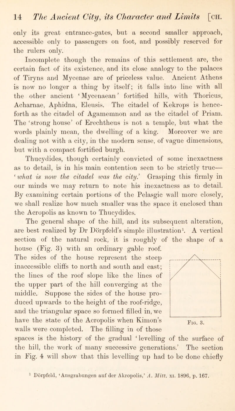 only its great entrance-gates, but a second smaller approach, accessible only to passengers on foot, and possibly reserved for the rulers only. Incomplete though the remains of this settlement are, the certain fact of its existence, and its close analogy to the palaces of Tiryns and Mycenae are of priceless value. Ancient Athens is now no longer a thing by itself; it falls into line with all the other ancient ‘ Mycenaean ’ fortified hills, with Thoricus, Acharnae, Aphidna, Eleusis. The citadel of Kekrops is hence- forth as the citadel of Agamemnon and as the citadel of Priam. The ‘strong house’ of Erechtheus is not a temple, but what the words plainly mean, the dwelling of a king. Moreover we are dealing not with a city, in the modern sense, of vague dimensions, but with a compact fortified burgh. Thucydides, though certainly convicted of some inexactness as to detail, is in his main contention seen to be strictly true—• ‘ what is now the citadel was the city.’ Grasping this firmly in our minds we may return to note his inexactness as to detail. By examining certain portions of the Pelasgic wall more closely, we shall realize how much smaller was the space it enclosed than the Acropolis as known to Thucydides. The general shape of the hill, and its subsequent alteration, are best realized by Dr Dbrpfeld’s simple illustrationt A vertical section of the natural rock, it is roughly of the shape of a house (Fig. 3) with an ordinary gable roof. The sides of the house represent the steep inaccessible cliffs to north and south and east; the lines of the roof slope like the lines of the upper part of the hill converging at the middle. Suppose the sides of the house pro- duced upwards to the height of the roof-ridge, and the triangular space so formed filled in, we have the state of the Acropolis when Kimon’s walls were completed. The filling in of those spaces is the history of the gradual ‘ levelling of the surface of the hill, the work of many successive generations.’ The section in Fig. 4 will show that this levelling up had to be done chiefly ^ Dorpfeld, ‘ Ansgrabungen auf der Akropolis,’ A. Mitt. xi. 1896, p. 167.