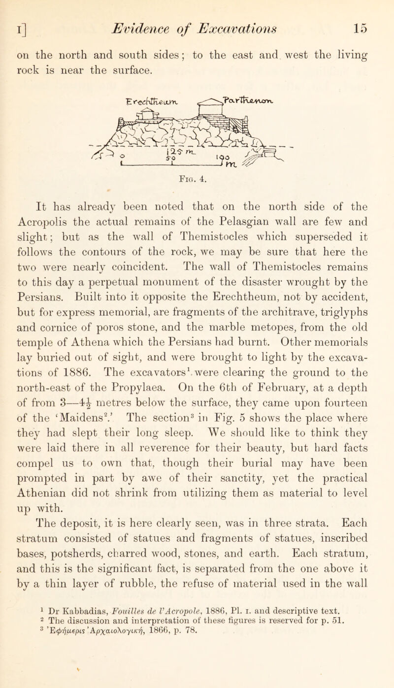 on the north and south sides; to the east and west the living rock is near the surface. It has already been noted that on the north side of the Acropolis the actual remains of the Pelasgian wall are few and slight; but as the wall of Themistocles which superseded it follows the contours of the rock, we may be sure that here the two were nearly coincident. The wall of Themistocles remains to this day a perpetual monument of the disaster wrought by the Persians. Built into it opposite the Erechtheum, not by accident, but for express memorial, are fragments of the architrave, triglyphs and cornice of poros stone, and the marble metopes, from the old temple of Athena which the Persians had burnt. Other memorials lay buried out of sight, and were brought to light by the excava- tions of 1886. The excavatorsbwere clearing the ground to the north-east of the Propylaea. On the 6th of February, at a depth of from 3—4-|- metres below the surface, they came upon fourteen of the ‘Maidens^.’ The section^ in Fig. 5 shows the place where they had slept their long sleep. We should like to think they were laid there in all reverence for their beauty, but hard facts compel us to own that, though their burial may have been prompted in part by awe of their sanctity, yet the practical Athenian did not shrink from utilizing them as material to level up with. The deposit, it is here clearly seen, was in three strata. Each stratum consisted of statues and fragments of statues, inscribed bases, potsherds, charred wood, stones, and earth. Each stratum, and this is the significant fact, is separated from the one above it by a thin layer of rubble, the refuse of material used in the wall 1 Dr Kabbadias, Fouilles de VAcropole, 1886, PI. i. and descriptive text. 2 The discussion and interpretation of tliese figures is reserved for p. 51. ^ ’E077;Uepis’Apxct^oXoyi/cTj, 1866, p, 78.