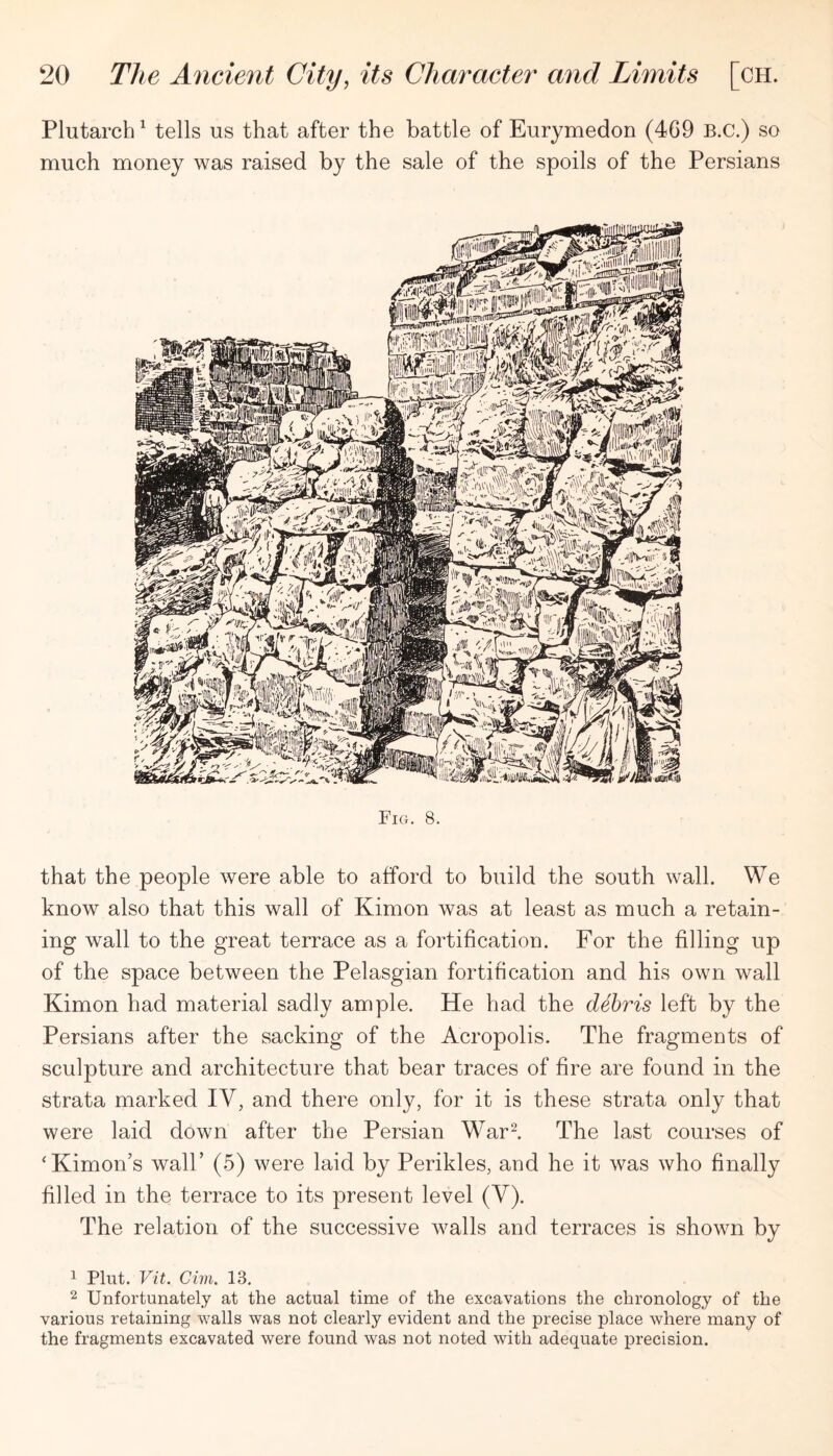 Plutarch^ tells us that after the battle of Eurymedon (469 B.C.) so much money was raised by the sale of the spoils of the Persians Fig. 8. that the people were able to afford to build the south wall. We know also that this wall of Kimon was at least as much a retain- ing wall to the great terrace as a fortification. For the filling up of the space between the Pelasgian fortification and his own wall Kimon had material sadly ample. He had the debris left by the Persians after the sacking of the Acropolis. The fragments of sculpture and architecture that bear traces of fire are found in the strata marked IV, and there only, for it is these strata only that were laid down after the Persian War I The last courses of ‘Kimon’s wall’ (5) were laid by Perikles, and he it was who finally filled in the terrace to its present level (V). The relation of the successive walls and terraces is shown by 1 Pint. Vit. dm. 13. 2 Unfortunately at the actual time of the excavations the chronology of the various retaining walls was not clearly evident and the precise place where many of the fragments excavated were found was not noted with adequate precision.