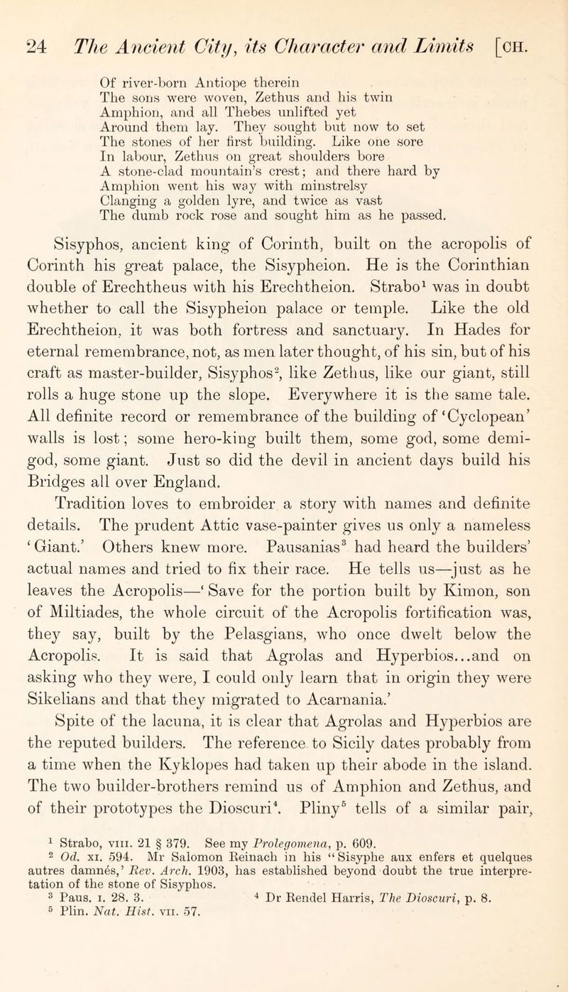 Of river-born Antiope therein The sons were woven, Zethus and his twin Amphion, and all Thebes unlifted yet Around them lay. They sought but now to set The stones of her first building. Like one sore In labour, Zethus on great shoulders bore A stone-clad mountain’s crest; and there hard by Amphion went his way with minstrelsy Clanging a golden lyre, and twice as vast The dumb rock rose and sought him as he passed. Sisyphos, ancient king of Corinth, built on the acropolis of Corinth his great palace, the Sisypheion. He is the Corinthian double of Erechtheus with his Erechtheion. Strabo^ was in doubt whether to call the Sisypheion palace or temple. Like the old Erechtheion, it was both fortress and sanctuary. In Hades for eternal remembrance, not, as men later thought, of his sin, but of his craft as master-builder, Sisyphos^, like Zethus, like our giant, still rolls a huge stone up the slope. Everywhere it is the same tale. All definite record or remembrance of the building of‘Cyclopean’ walls is lost; some hero-king built them, some god, some demi- god, some giant. Just so did the devil in ancient days build his Bridges all over England. Tradition loves to embroider a story with names and definite details. The prudent Attic vase-painter gives us only a nameless ‘Giant.’ Others knew more. Pausanias^ had heard the builders’ actual names and tried to fix their race. He tells us—just as he leaves the Acropolis—‘ Save for the portion built by Kim on, son of Miltiades, the whole circuit of the Acropolis fortification was, they say, built by the Pelasgians, who once dwelt below the Acropolis. It is said that Agrolas and Hyperbios...and on asking who they were, I could only learn that in origin they were Sikelians and that they migrated to Acarnania.’ Spite of the lacuna, it is clear that Agrolas and Hyperbios are the reputed builders. The reference to Sicily dates probably from a time when the Kyklopes had taken up their abode in the island. The two builder-brothers remind us of Amphion and Zethus, and of their prototypes the Dioscuri^ Pliny^ tells of a similar pair, 1 Strabo, viii. 21 § 379. See my Prolegomena, p. 609. 2 Od. XI. 594. Mr Salomon Keinach in his “ Sisyphe aux enfers et quelques autres damnes,’ Rev. Arch. 1903, has established beyond doubt the true interpre- tation of the stone of Sisyphos. 2 Pans. I. 28. 3. ^ Plin. Nat. Hist. vii. 57. Dr Kendel Harris, The Dioscuri, p. 8.