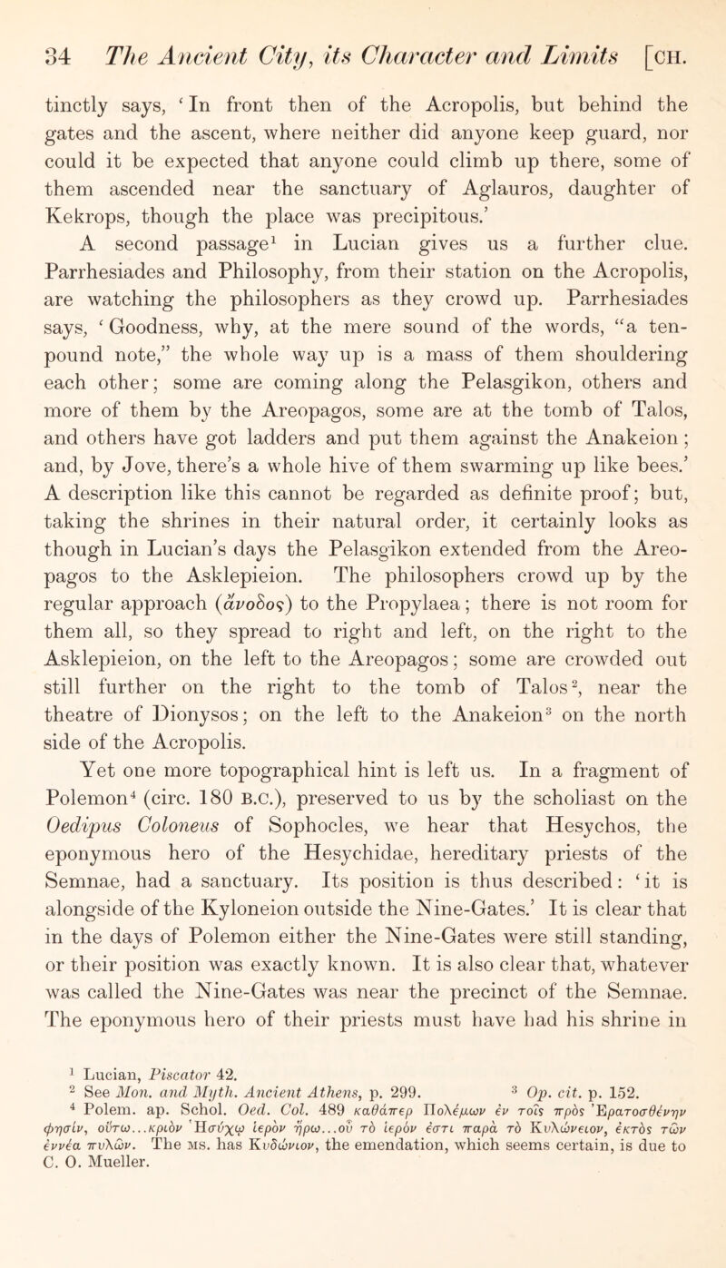 tinctly says, ‘ In front then of the Acropolis, but behind the gates and the ascent, where neither did anyone keep guard, nor could it be expected that anyone could climb up there, some of them ascended near the sanctuary of Aglauros, daughter of Kekrops, though the place was precipitous.’ A second passage^ in Lucian gives us a further clue. Parrhesiades and Philosophy, from their station on the Acropolis, are watching the philosophers as they crowd up. Parrhesiades says, ‘ Goodness, why, at the mere sound of the words, “a ten- pound note,” the whole way up is a mass of them shouldering each other; some are coming along the Pelasgikon, others and more of them by the Areopagos, some are at the tomb of Talos, and others have got ladders and put them against the Anakeion ; and, by Jove, there’s a whole hive of them swarming up like bees.’ A description like this cannot be regarded as definite proof; but, taking the shrines in their natural order, it certainly looks as though in Lucian’s days the Pelasgikon extended from the Areo- pagos to the Asklepieion. The philosophers crowd up by the regular approach (ai^oSo^) to the Propylaea; there is not room for them all, so they spread to right and left, on the right to the Asklepieion, on the left to the Areopagos; some are crowded out still further on the right to the tomb of Talos near the theatre of Dionysos; on the left to the Anakeion^ on the north side of the Acropolis. Yet one more topographical hint is left us. In a fragment of Polemon^ (circ. 180 B.C.), preserved to us b}^ the scholiast on the Oedipus Goloneiis of Sophocles, we hear that Hesychos, the eponymous hero of the Hesychidae, hereditary priests of the Semnae, had a sanctuary. Its position is thus described: ‘it is alongside of the Kyloneion outside the Nine-Gates.’ It is clear that in the davs of Polemon either the Nine-Gates were still standing, or their position was exactly known. It is also clear that, whatever was called the Nine-Gates was near the precinct of the Semnae. The eponymous hero of their priests must have had his shrine in ^ Lucian, Piscator 42. ^ See Mon. and Myth. Ancient Athens, p. 299. ^ Op. cit. p. 152. ^ Polem. ap. Schol. Oed. Col. 489 Kaddirep UoX^yciov ev roh wpos ’PipaToadevyv (prjCTLv, ovTO).. .KpLov iepoy 'rjpto...ov to lepov ecTTc irapd to l\.vKd:vei.ov, eKTos tOv euv^a ttvXQiu. The ms. has KvdcovLov, the emendation, which seems certain, is due to C. 0. Mueller.