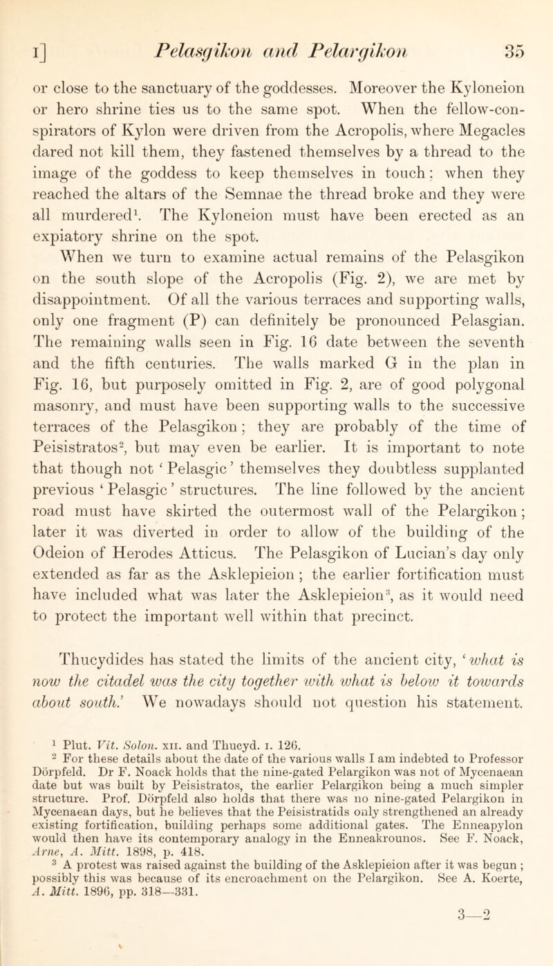 or close to the sanctuary of the goddesses. Moreover the Kyloneion or hero shrine ties us to the same spot. When the fellow-con- spirators of Kylon were driven from the Acropolis, where Megacles dared not kill them, they fastened themselves by a thread to the image of the goddess to keep themselves in touch; when they reached the altars of the Semnae the thread broke and they were all murdered\ The Kyloneion must have been erected as an expiatory shrine on the spot. When we turn to examine actual remains of the Pelasgikon on the south slope of the Acropolis (Fig. 2), we are met by disappointment. Of all the various terraces and supporting walls, only one fragment (P) can definitely be pronounced Pelasgian. The remaining walls seen in Fig. 16 date between the seventh and the fifth centuries. The walls marked G in the plan in Fig. 16, but purposely omitted in Fig. 2, are of good polygonal masonry, and must have been supporting walls to the successive terraces of the Pelasgikon; they are probably of the time of Peisistratos-, but may even be earlier. It is important to note that though not ‘ Pelasgic ’ themselves they doubtless supplanted previous ‘ Pelasgic ’ structures. The line followed by the ancient road must have skirted the outermost wall of the Pelargikon ; later it was diverted in order to allow of the building of the Odeion of Herodes Atticus. The Pelasgikon of Lucian’s day only extended as far as the Asklepieion ; the earlier fortification must have included what v/as later the Asklepieion-^, as it would need to protect the important well within that precinct. Thucydides has stated the limits of the ancient city, ‘ lohat is now the citadel was the city together with what is below it towards about south! We nowadays should not question his statement. ^ Plut. Vit. Solon. XII. and Thucyd. i. 126. 2 For these details about the date of the various walls I am indebted to Professor Dorpfeld. Dr F. Noack holds that the nine-gated Pelargikon was not of Mycenaean date but was built by Peisistratos, the earlier Pelargikon being a much simpler structure. Prof, Dorpfeld also holds that there was no nine-gated Pelargikon in Mycenaean days, but he believes that the Peisistratids only strengthened an already existing fortification, building perhaps some additional gates. The Enneapylon would then have its contemporary analogy in the Enneakrounos. See F. Noack, Arne, A. Mitt. 1898, j). 418. ^ A protest was raised against the building of the Asklepieion after it was begun ; possibly this was because of its encroachment on the Pelargikon. See A. Koerte, A. Mitt. 1896, pp. 318—331. 3—2