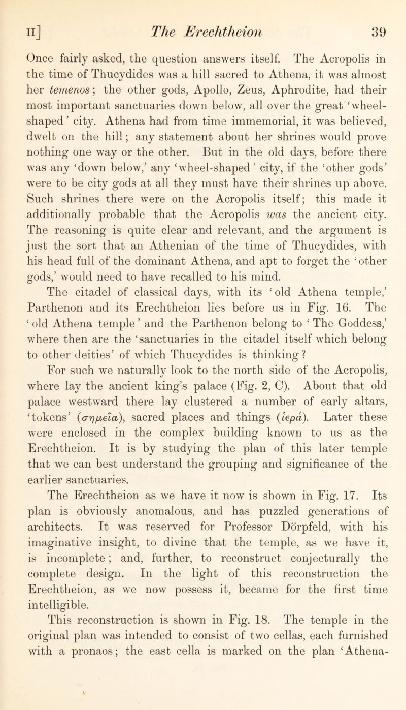 Once fairly asked, the question answers itself. The Acropolis in the time of Thucydides was a hill sacred to Athena, it was almost her iemenos; the other gods, Apollo, Zeus, Aphrodite, had their most important sanctuaries down below, all over the great ‘wheel- shaped’ city. Athena had from time immemorial, it was believed, dwelt on the hill; any statement about her shrines would prove nothing one way or the other. But in the old days, before there was any ‘down below,’ any ‘wheel-shaped’ city, if the ‘other gods’ were to be city gods at all they must have their shrines up above. Such shrines there were on the Acropolis itself; this made it additionally probable that the Acropolis was the ancient city. The reasoning is quite clear and relevant, and the argument is just the sort that an Athenian of the time of Thucydides, with his head full of the dominant Athena, and apt to forget the ‘other gods,’ would need to have recalled to his mind. The citadel of classical days, with its ‘ old Athena temple,’ Parthenon and its Erechtheion lies before us in Fig. 16. The ‘ old Athena temple ’ and the Parthenon belong to ‘ The Goddess,’ where then are the ‘sanctuaries in the citadel itself which belong to other deities’ of which Thucydides is thinking? For such we naturally look to the north side of the Acropolis, where lay the ancient king’s palace (Fig. 2, C). About that old palace westward there lay clustered a number of early altars, ‘tokens’ {arjfxela), sacred places and things (lepa). Later these were enclosed in the complex building known to us as the Erechtheion. It is by studying the plan of this later temple that we can best understand the grouping and significance of the earlier sanctuaries. The Erechtheion as we have it now is shown in Fig. 17. Its plan is obviously anomalous, and has puzzled generations of architects. It was reserved for Professor Dorpfeld, with his imaginative insight, to divine that the temple, as we have it, is incomplete; and, further, to reconstruct conjecturally the complete design. In the light of this reconstruction the Erechtheion, as we now possess it, became for the first time intelligible. This reconstruction is shown in Fig. 18. The temple in the original plan was intended to consist of two cellas, each furnished with a pronaos; the east cella is marked on the plan ‘Athena-