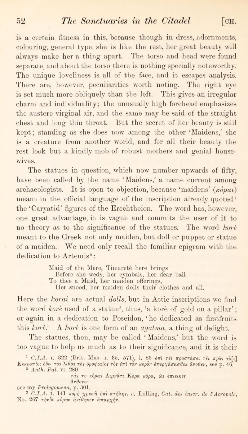 is a certain fitness in this, because though in dress, adornments, colouring, general type, she is like the rest, her great beauty will always make her a thing apart. The torso and head were found separate, and about the torso there is nothing specially noteworthy. The unique loveliness is all of the face, and it escapes analysis. There are, however, peculiarities worth noting. The right eye is set much more obliquely than the left. This gives an irregular charm and individuality; the unusually high forehead emphasizes the austere virginal air, and the same may be said of the straight chest and long thin throat. But the secret of her beauty is still kept; standing as she does now among the other 'Maidens,’ she is a creature from another world, and for all their beauty the rest look but a kindly mob of robust mothers and genial house- wives. The statues in question, which now number upwards of fifty, have been called by the name 'Maidens,’ a name current among archaeologists. It is open to objection, because ‘maidens’ (fcopao) meant in the official language of the inscription already quoted ^ the 'Caryatid’ figures of the Erechtheion. The word has, however, one great advantage, it is vague and commits the user of it to no theory as to the significance of the statues. The word koi^e meant to the Greek not only maiden, but doll or puppet or statue of a maiden. We need only recall the familiar epigram with the dedication to Artemis^: Maid of the Mere, Timaret^ here brings Before she weds, her cymbals, her dear ball To thee a Maid, her maiden offerings. Her snood, her maiden dolls their clothes and all. Here the korai are actual dolls, but in Attic inscriptions we find the word kore used of a statue^ thus, 'a kore of gold on a pillar’; or again in a dedication to Poseidon, ' he dedicated as firstfruits this kore! A koi^e is one form of an agalma, a thing of delight. The statues, then, may be called ' Maidens,’ but the word is too vague to help us much as to their significance, and it is their ^ C.I.A. I. 322 (Brit. Miis. i. 35. 571), 1. 83 i7rl rei TTpocrraaeL TeL irpbs To[il KeKpoTTLOL idet ros Xidos tos dpocpcaios rbs iirl tov Kopov eTrepydaacrdaL dvoOev, see p. 46. 2 Anth. Pal, vi. 280 rds re Kopas Alp-voLtl Kopa Kopa, tbs eTrtet/ces dvdero' see my Prolegomena, p. 301. ^ C.I.A. I. 141 Kopi] XP^<^V fTTi aT7j\r]s, V. Lolling, Cat. des inscr. de VAcropole, No. 267 rgvbe Kbprjr dvldriKev dirapxw-