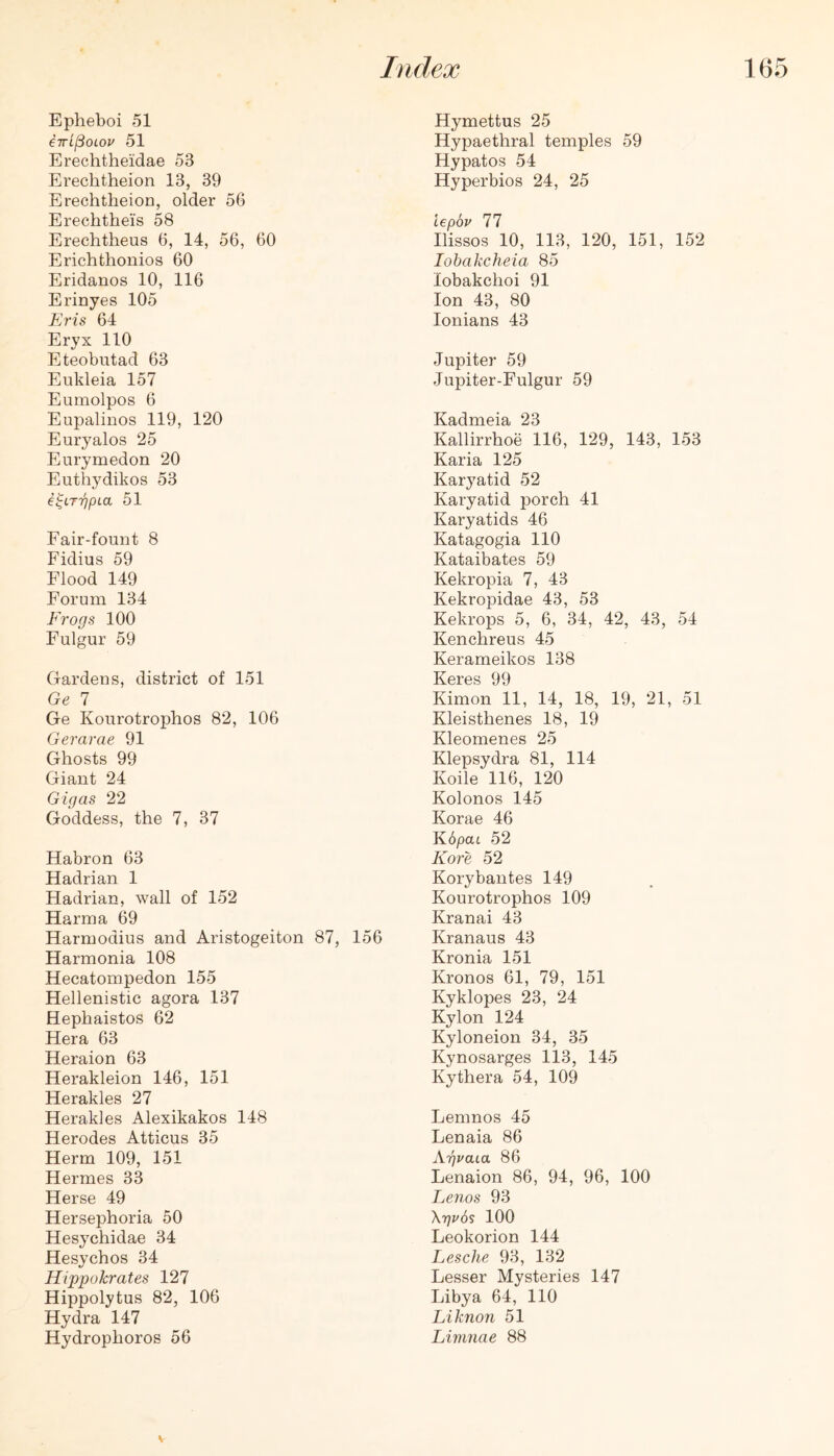 Epheboi 51 iTrt^oiou 51 Erechtheidae 53 Erechtheion 13, 39 Erechtheion, older 56 Erechthei’s 58 Erechtheus 6, 14, 56, 60 Erichthonios 60 Eridanos 10, 116 Erinyes 105 Eris 64 Eryx 110 Eteobutad 63 Eukleia 157 Eumolpos 6 Eupalinos 119, 120 Euryalos 25 Eurymedon 20 Euthydikos 53 i^LT'qpLa 51 Fair-fount 8 Fidius 59 Flood 149 Forum 134 Frogs 100 Fulgur 59 Gardens, district of 151 Ge 7 Ge Kourotrophos 82, 106 Gerarae 91 Ghosts 99 Giant 24 Gigas 22 Goddess, the 7, 37 Habron 63 Hadrian 1 Hadrian, wall of 152 Harma 69 Harmodius and Aristogeiton 87, 156 Harmonia 108 Hecatompedon 155 Hellenistic agora 137 Hephaistos 62 Hera 63 Heraion 63 Herakleion 146, 151 Herakles 27 Herakles Alexikakos 148 Herodes Atticus 35 Herm 109, 151 Hermes 33 Herse 49 Hersephoria 50 Hesychidae 34 Hesychos 34 Hippokrates 127 Hippolytus 82, 106 Hydra 147 Hydrophoros 56 Hymettus 25 Hypaethral temples 59 Hypatos 54 Hyperbios 24, 25 iepbv 77 Ilissos 10, 113, 120, 151, 152 lohakcheia 85 lobakchoi 91 Ion 43, 80 lonians 43 Jupiter 59 Jupiter-Fulgur 59 Kadmeia 23 Kallirrhoe 116, 129, 143, 153 Karia 125 Karyatid 52 Karyatid porch 41 Karyatids 46 Katagogia 110 Kataibates 59 Kekropia 7, 43 Kekropidae 43, 53 Kekrops 5, 6, 34, 42, 43, 54 Kenchreus 45 Kerameikos 138 Keres 99 Kimon 11, 14, 18, 19, 21, 51 Kleisthenes 18, 19 Kleomenes 25 Klepsydra 81, 114 Koile 116, 120 Kolonos 145 Korae 46 KopaL 52 Kore 52 Korybantes 149 Kourotrophos 109 Kranai 43 Kranaus 43 Kronia 151 Kronos 61, 79, 151 Kyklopes 23, 24 Kylon 124 Kyloneion 34, 35 Kynosarges 113, 145 Kythera 54, 109 Lemnos 45 Lenaia 86 Kgvaia 86 Lenaion 86, 94, 96, 100 Lenos 93 \r)v6s 100 Leokorion 144 Lesche 93, 132 Lesser Mysteries 147 Libya 64, 110 Liknon 51 Limnae 88