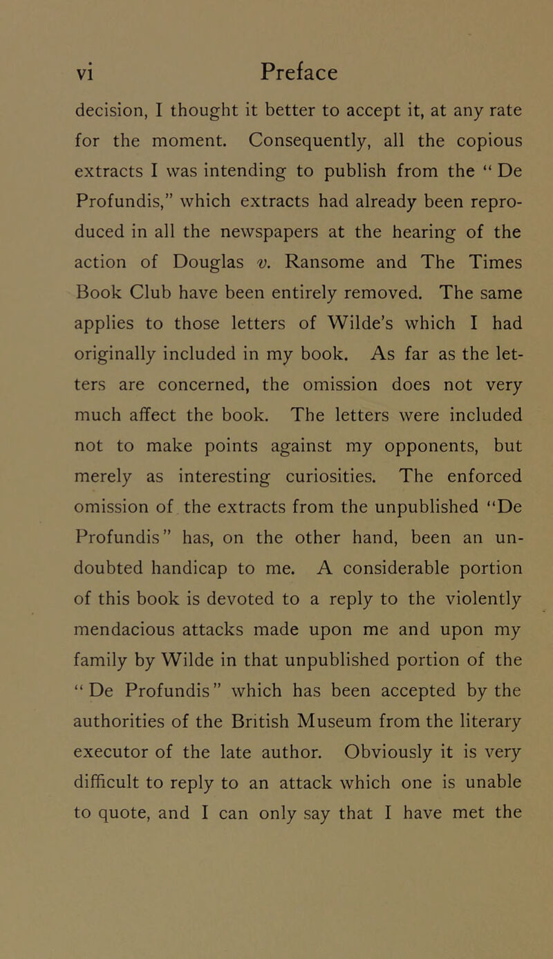 decision, I thought it better to accept it, at any rate for the moment. Consequently, all the copious extracts I was intending to publish from the “ De Profundis,” which extracts had already been repro- duced in all the newspapers at the hearing of the action of Douglas v. Ransome and The Times Book Club have been entirely removed. The same applies to those letters of Wilde’s which I had originally included in my book. As far as the let- ters are concerned, the omission does not very much affect the book. The letters were included not to make points against my opponents, but merely as interesting curiosities. The enforced omission of the extracts from the unpublished “De Profundis” has, on the other hand, been an un- doubted handicap to me. A considerable portion of this book is devoted to a reply to the violently mendacious attacks made upon me and upon my family by Wilde in that unpublished portion of the “ De Profundis” which has been accepted by the authorities of the British Museum from the literary executor of the late author. Obviously it is very difficult to reply to an attack which one is unable to quote, and I can only say that I have met the