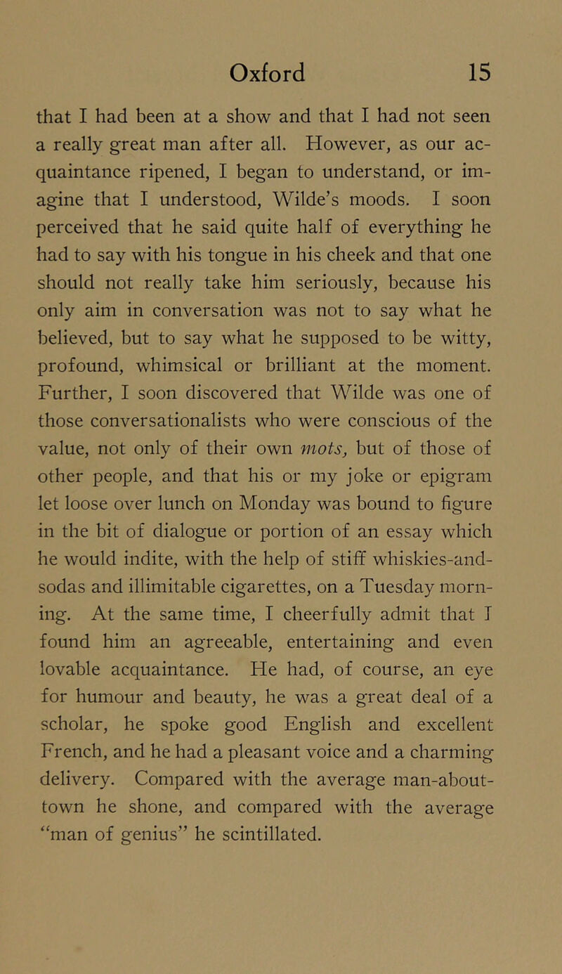 that I had been at a show and that I had not seen a really great man after all. However, as our ac- quaintance ripened, I began to understand, or im- agine that I understood, Wilde’s moods. I soon perceived that he said quite half of everything he had to say with his tongue in his cheek and that one should not really take him seriously, because his only aim in conversation was not to say what he believed, but to say what he supposed to be witty, profound, whimsical or brilliant at the moment. Further, I soon discovered that Wilde was one of those conversationalists who were conscious of the value, not only of their own mots, but of those of other people, and that his or my joke or epigram let loose over lunch on Monday was bound to figure in the bit of dialogue or portion of an essay which he would indite, with the help of stiff whiskies-and- sodas and illimitable cigarettes, on a Tuesday morn- ing. At the same time, I cheerfully admit that I found him an agreeable, entertaining and even lovable acquaintance. He had, of course, an eye for humour and beauty, he was a great deal of a scholar, he spoke good English and excellent French, and he had a pleasant voice and a charming delivery. Compared with the average man-about- town he shone, and compared with the average “man of genius” he scintillated.