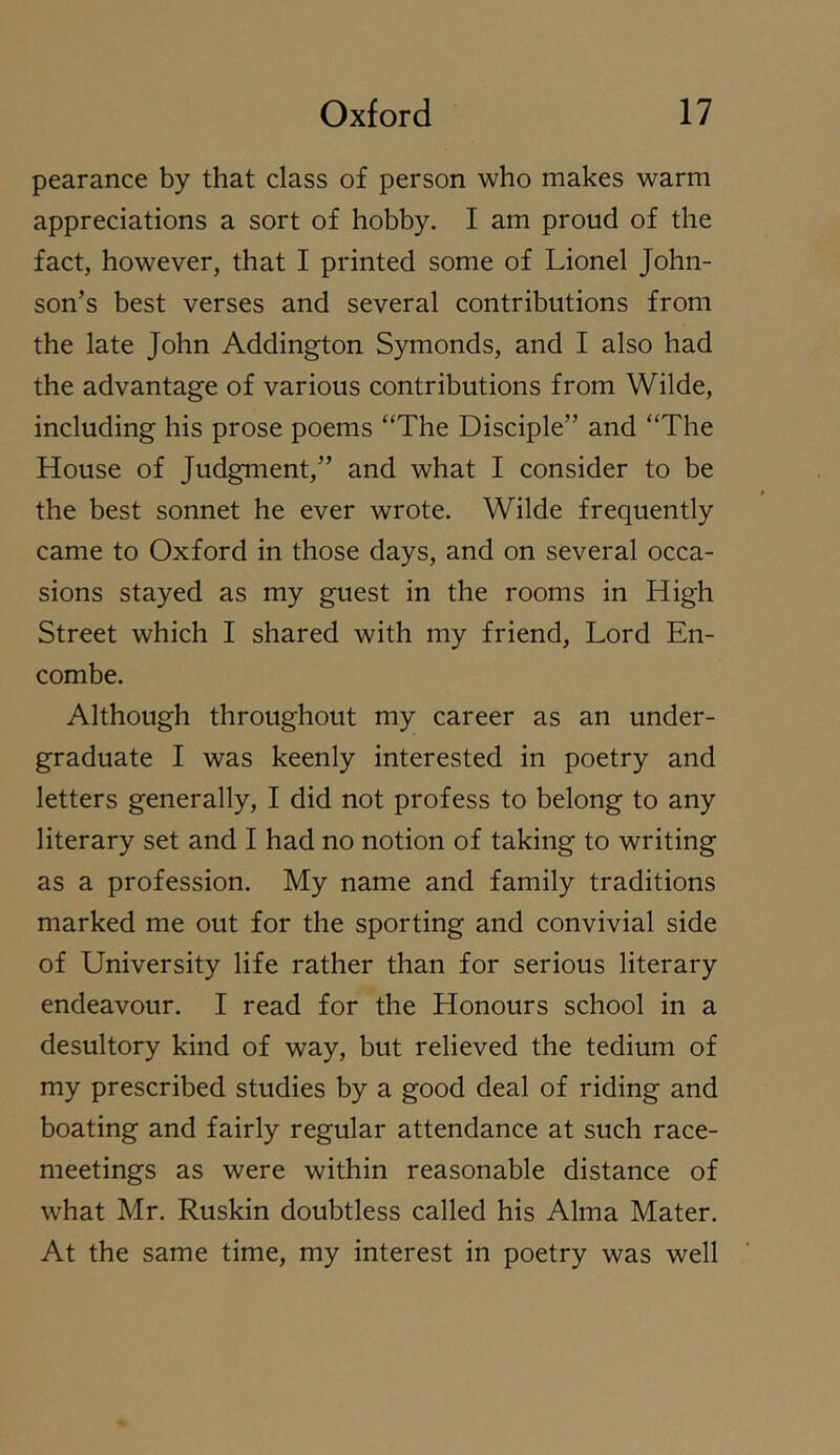 pearance by that class of person who makes warm appreciations a sort of hobby. I am proud of the fact, however, that I printed some of Lionel John- son’s best verses and several contributions from the late John Addington Symonds, and I also had the advantage of various contributions from Wilde, including his prose poems “The Disciple” and “The House of Judgment,” and what I consider to be the best sonnet he ever wrote. Wilde frequently came to Oxford in those days, and on several occa- sions stayed as my guest in the rooms in High Street which I shared with my friend. Lord En- combe. Although throughout my career as an under- graduate I was keenly interested in poetry and letters generally, I did not profess to belong to any literary set and I had no notion of taking to writing as a profession. My name and family traditions marked me out for the sporting and convivial side of University life rather than for serious literary endeavour. I read for the Honours school in a desultory kind of way, but relieved the tedium of my prescribed studies by a good deal of riding and boating and fairly regular attendance at such race- meetings as were within reasonable distance of what Mr. Ruskin doubtless called his Alma Mater. At the same time, my interest in poetry was well