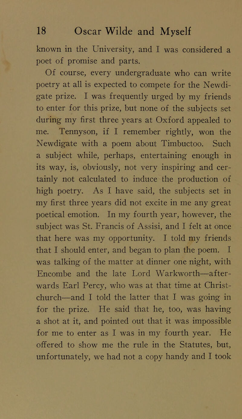 known in the University, and I was considered a poet of promise and parts. Of course, every undergraduate who can write poetry at all is expected to compete for the Newdi- gate prize. I was frequently urged by my friends to enter for this prize, but none of the subjects set during my first three years at Oxford appealed to me. Tennyson, if I remember rightly, won the Newdigate with a poem about Timbuctoo. Such a subject while, perhaps, entertaining enough in its way, is, obviously, not very inspiring and cer- tainly not calculated to induce the production of high poetry. As I have said, the subjects set in my first three years did not excite in me any great poetical emotion. In my fourth year, however, the subject was St. Francis of Assisi, and I felt at once that here was my opportunity. I told my friends that I should enter, and began to plan the poem. I was talking of the matter at dinner one night, with Encombe and the late Lord Warkworth—after- wards Earl Percy, who was at that time at Christ- church—and I told the latter that I was going in for the prize. He said that he, too, was having a shot at it, and pointed out that it was impossible for me to enter as I was in my fourth year. He offered to show me the rule in the Statutes, but, unfortunately, we had not a copy handy and I took