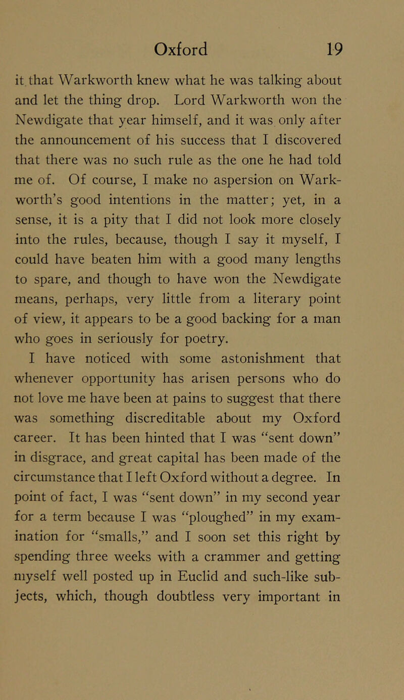 it that Warkworth knew what he was talking about and let the thing drop. Lord Warkworth won the Newdigate that year himself, and it was only after the announcement of his success that I discovered that there was no such rule as the one he had told me of. Of course, I make no aspersion on Wark- worth’s good intentions in the matter; yet, in a sense, it is a pity that I did not look more closely into the rules, because, though I say it myself, I could have beaten him with a good many lengths to spare, and though to have won the Newdigate means, perhaps, very little from a literary point of view, it appears to be a good backing for a man who goes in seriously for poetry. I have noticed with some astonishment that whenever opportunity has arisen persons who do not love me have been at pains to suggest that there was something discreditable about my Oxford career. It has been hinted that I was “sent down” in disgrace, and great capital has been made of the circumstance that I left Oxford without a degree. In point of fact, I was “sent down” in my second year for a term because I was “ploughed” in my exam- ination for “smalls,” and I soon set this right by spending three weeks with a crammer and getting myself well posted up in Euclid and such-like sub- jects, which, though doubtless very important in