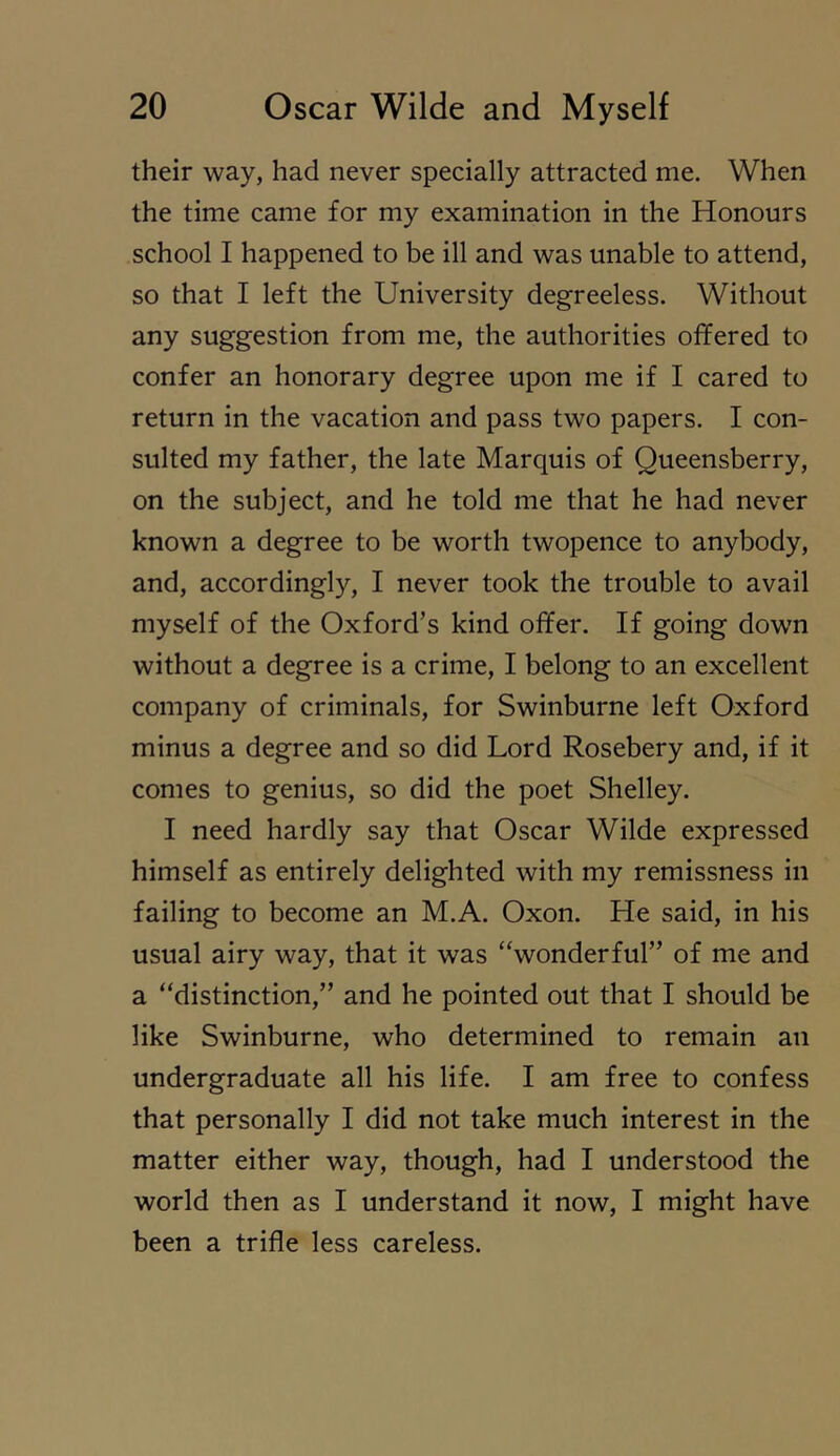 their way, had never specially attracted me. When the time came for my examination in the Honours school I happened to be ill and was unable to attend, so that I left the University degreeless. Without any suggestion from me, the authorities offered to confer an honorary degree upon me if I cared to return in the vacation and pass two papers. I con- sulted my father, the late Marquis of Queensberry, on the subject, and he told me that he had never known a degree to be worth twopence to anybody, and, accordingly, I never took the trouble to avail myself of the Oxford’s kind offer. If going down without a degree is a crime, I belong to an excellent company of criminals, for Swinburne left Oxford minus a degree and so did Lord Rosebery and, if it comes to genius, so did the poet Shelley. I need hardly say that Oscar Wilde expressed himself as entirely delighted with my remissness in failing to become an M.A. Oxon. He said, in his usual airy way, that it was ‘‘wonderful” of me and a “distinction,” and he pointed out that I should be like Swinburne, who determined to remain an undergraduate all his life. I am free to confess that personally I did not take much interest in the matter either way, though, had I understood the world then as I understand it now, I might have been a trifle less careless.