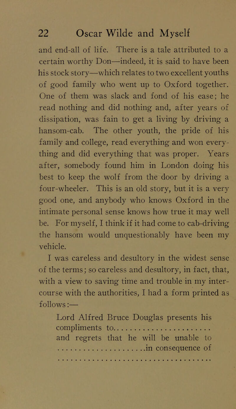 and end-all of life. There is a tale attributed to a certain worthy Don—indeed, it is said to have been his stock story—which relates to two excellent youths of good family who went up to Oxford together. One of them was slack and fond of his ease; he read nothing and did nothing and, after years of dissipation, was fain to get a living by driving a hansom-cab. The other youth, the pride of his family and college, read everything and won every- thing and did everything that was proper. Years after, somebody found him in London doing his best to keep the wolf from the door by driving a four-wheeler. This is an old story, but it is a very good one, and anybody who knows Oxford in the intimate personal sense knows how true it may well be. For myself, I think if it had come to cab-driving the hansom would unquestionably have been my vehicle. I was careless and desultory in the widest sense of the terms; so careless and desultory, in fact, that, with a view to saving time and trouble in my inter- course with the authorities, I had a form printed as follows:— Lord Alfred Bruce Douglas presents his compliments to and regrets that he will be unable to in consequence of