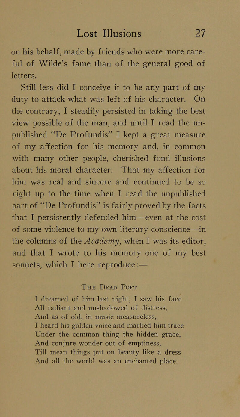 on his behalf, made by friends who were more care- ful of Wilde’s fame than of the general good of letters. Still less did I conceive it to be any part of my duty to attack what was left of his character. On the contrary, I steadily persisted in taking the best view possible of the man, and until I read the un- published “De Profundis” I kept a great measure of my affection for his memory and, in common with many other people, cherished fond illusions about his moral character. That my affection for him was real and sincere and continued to be so right up to the time when I read the unpublished part of “De Profundis” is fairly proved by the facts that I persistently defended him—even at the cost of some violence to my own literary conscience—in the columns of the Academy, when I was its editor, and that I wrote to his memory one of my best sonnets, which I here reproduce:— The Dead Poet i I dreamed of him last night, I saw his face All radiant and unshadowed of distress, And as of old, in music measureless, I heard his golden voice and marked him trace Under the common thing the hidden grace. And conjure wonder out of emptiness. Till mean things put on beauty like a dress And all the world was an enchanted place.