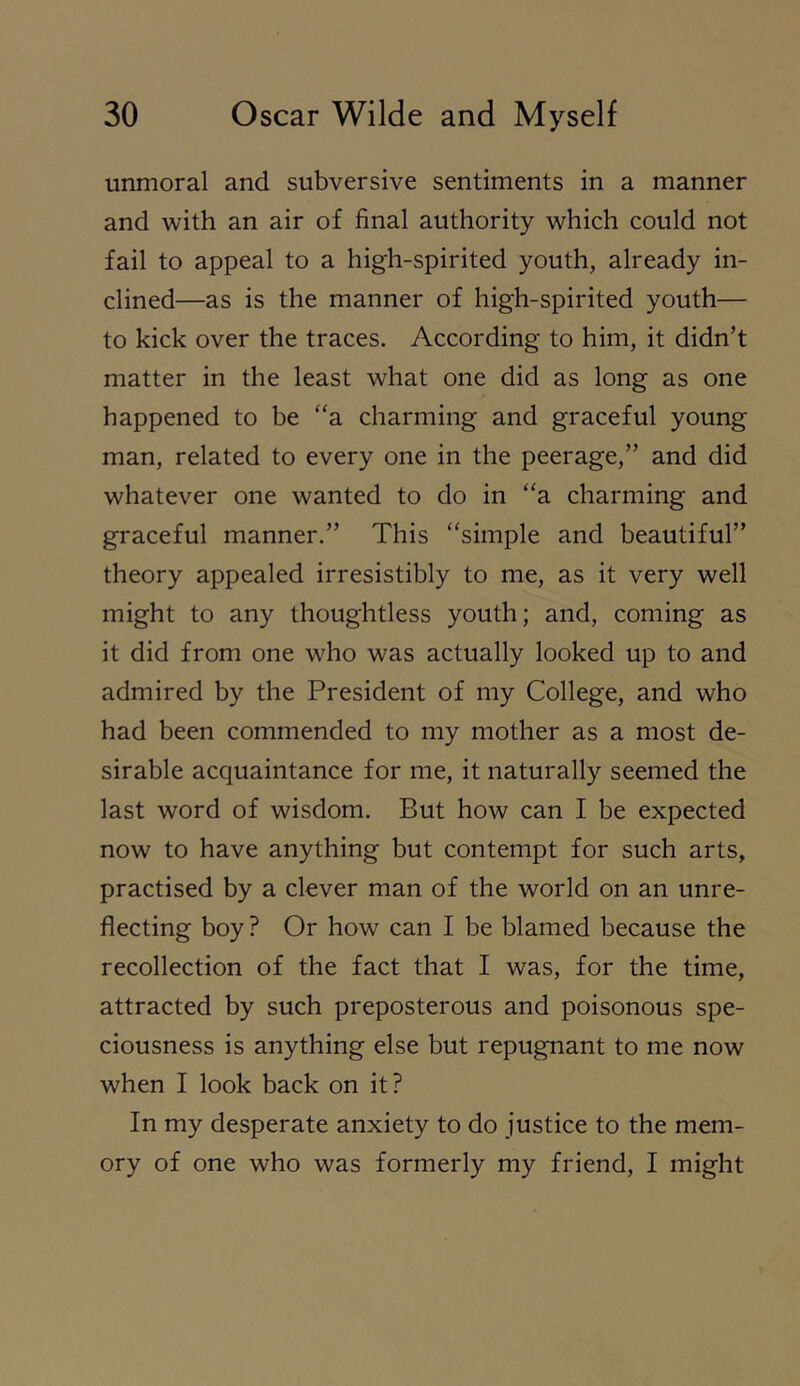 unmoral and subversive sentiments in a manner and with an air of final authority which could not fail to appeal to a high-spirited youth, already in- clined—as is the manner of high-spirited youth— to kick over the traces. According to him, it didn’t matter in the least what one did as long as one happened to be “a charming and graceful young man, related to every one in the peerage,” and did whatever one wanted to do in “a charming and graceful manner.” This “simple and beautiful” theory appealed irresistibly to me, as it very well might to any thoughtless youth; and, coming as it did from one who was actually looked up to and admired by the President of my College, and who had been commended to my mother as a most de- sirable acquaintance for me, it naturally seemed the last word of wisdom. But how can I be expected now to have anything but contempt for such arts, practised by a clever man of the world on an unre- flecting boy ? Or how can I be blamed because the recollection of the fact that I was, for the time, attracted by such preposterous and poisonous spe- ciousness is anything else but repugnant to me now when I look back on it? In my desperate anxiety to do justice to the mem- ory of one who was formerly my friend, I might