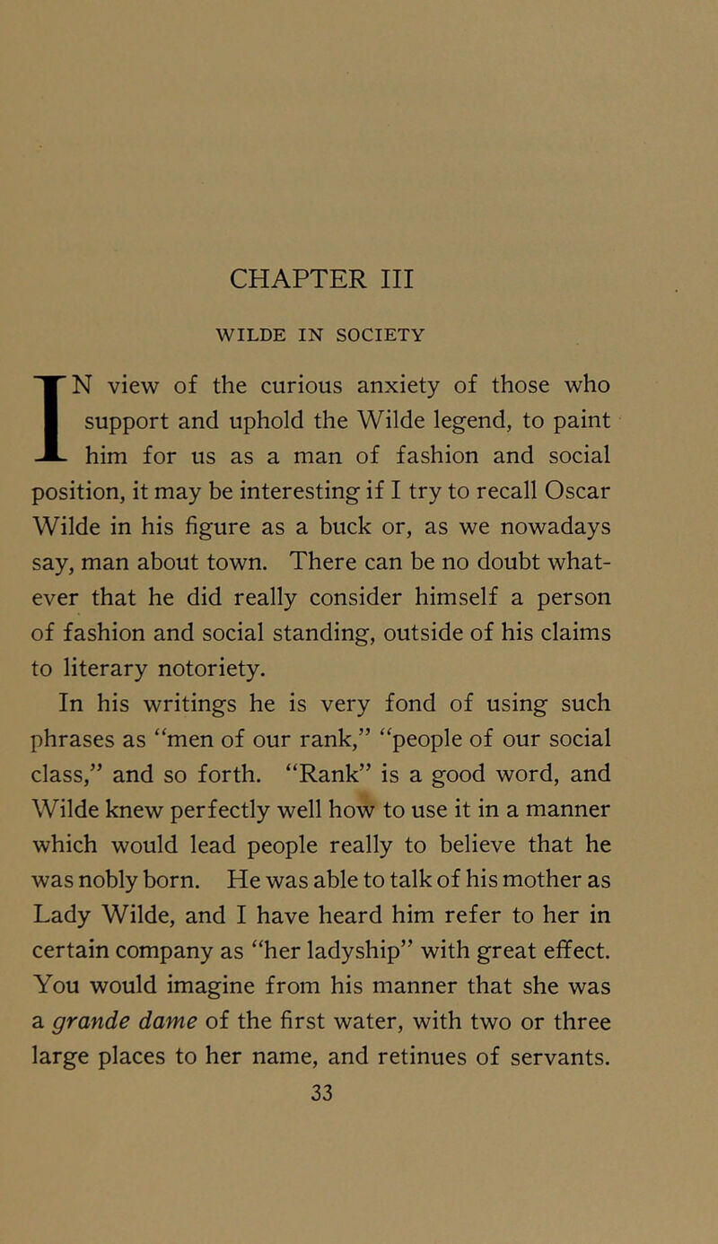 CHAPTER III WILDE IN SOCIETY IN view of the curious anxiety of those who support and uphold the Wilde legend, to paint him for us as a man of fashion and social position, it may be interesting if I try to recall Oscar Wilde in his figure as a buck or, as we nowadays say, man about town. There can be no doubt what- ever that he did really consider himself a person of fashion and social standing, outside of his claims to literary notoriety. In his writings he is very fond of using such phrases as “men of our rank,” “people of our social class,” and so forth. “Rank” is a good word, and Wilde knew perfectly well how to use it in a manner which would lead people really to believe that he was nobly born. He was able to talk of his mother as Lady Wilde, and I have heard him refer to her in certain company as “her ladyship” with great effect. You would imagine from his manner that she was a grande dame of the first water, with two or three large places to her name, and retinues of servants.
