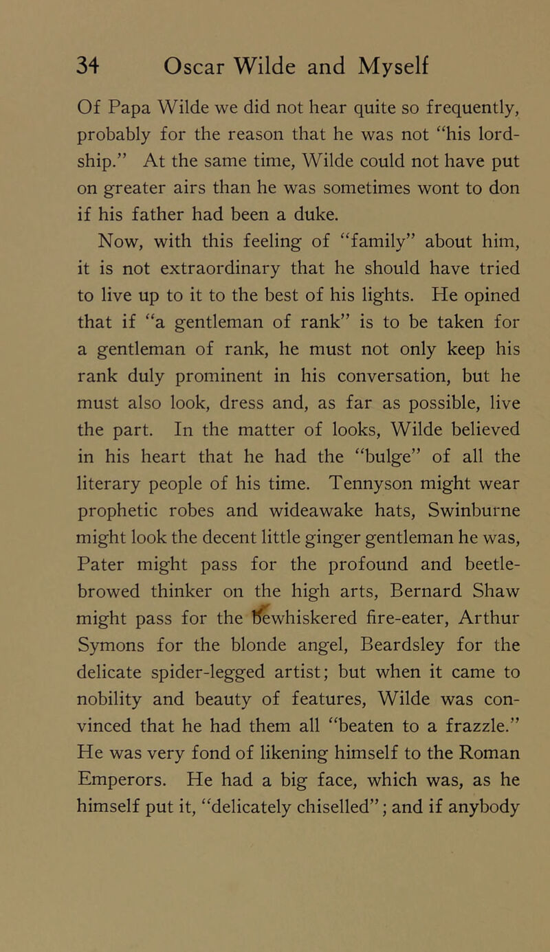 Of Papa Wilde we did not hear quite so frequently, probably for the reason that he was not “his lord- ship.” At the same time, Wilde could not have put on greater airs than he was sometimes wont to don if his father had been a duke. Now, with this feeling of “family” about him, it is not extraordinary that he should have tried to live up to it to the best of his lights. He opined that if “a gentleman of rank” is to be taken for a gentleman of rank, he must not only keep his rank duly prominent in his conversation, but he must also look, dress and, as far as possible, live the part. In the matter of looks, Wilde believed in his heart that he had the “bulge” of all the literary people of his time. Tennyson might wear prophetic robes and wideawake hats, Swinburne might look the decent little ginger gentleman he was. Pater might pass for the profound and beetle- browed thinker on the high arts, Bernard Shaw might pass for the llewhiskered fire-eater, Arthur Symons for the blonde angel, Beardsley for the delicate spider-legged artist; but when it came to nobility and beauty of features, Wilde was con- vinced that he had them all “beaten to a frazzle.” He was very fond of likening himself to the Roman Emperors. He had a big face, which was, as he himself put it, “delicately chiselled”; and if anybody
