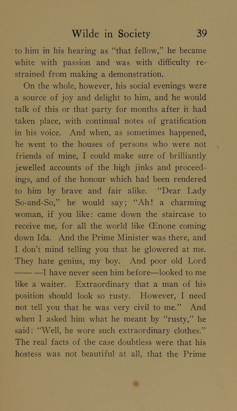 to him in his hearing as ‘hhat fellow,” he became white with passion and was with difficulty re- strained from making a demonstration. On the whole, however, his social evenings were a source of joy and delight to him, and he would talk of this or that party for months after it had taken place, with continual notes of gratification in his voice. And when, as sometimes happened, he went to the houses of persons who were not friends of mine, I could make sure of brilliantly jewelled accounts of the high jinks and proceed- ings, and of the honour which had been rendered to him by brave and fair alike. “Dear Lady So-and-So,” he would say; “Ah! a charming woman, if you like: came down the staircase to receive me, for all the world like CEnone coming down Ida. And the Prime Minister was there, and I don’t mind telling you that he glowered at me. They hate genius, my boy. And poor old Lord 1 have never seen him before—looked to me like a waiter. Extraordinary that a man of his position should look so rusty. However, I need not tell you that he was very civil to me.” And when I asked him what he meant by “rusty,” he said: “Well, he wore such extraordinary clothes.” The real facts of the case doubtless were that his hostess was not beautiful at all, that the Prime