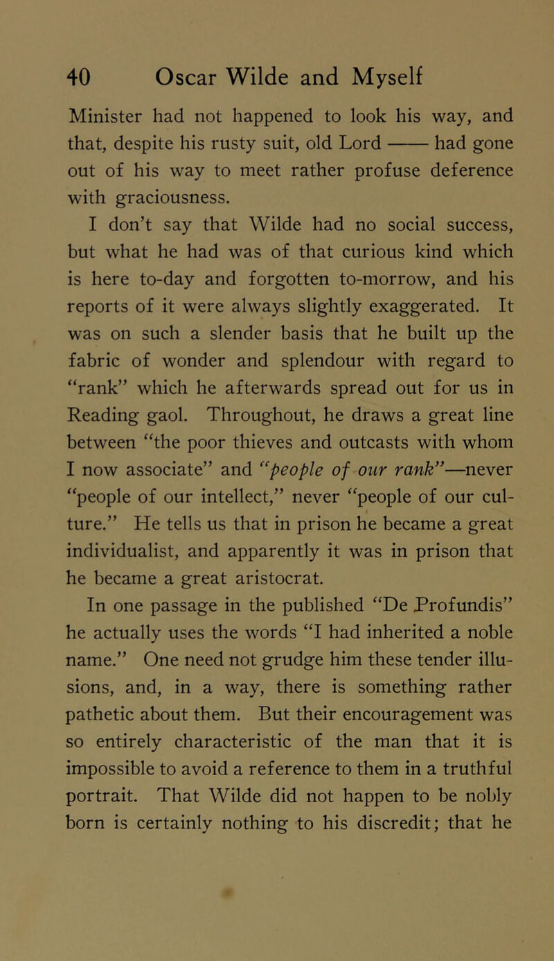 Minister had not happened to look his way, and that, despite his rusty suit, old Lord had gone out of his way to meet rather profuse deference with graciousness. I don’t say that Wilde had no social success, but what he had was of that curious kind which is here to-day and forgotten to-morrow, and his reports of it were always slightly exaggerated. It was on such a slender basis that he built up the fabric of wonder and splendour with regard to “rank” which he afterwards spread out for us in Reading gaol. Throughout, he draws a great line between “the poor thieves and outcasts with whom I now associate” and ‘'people of our rank”—never “people of our intellect,” never “people of our cul- ture.” He tells us that in prison he became a great individualist, and apparently it was in prison that he became a great aristocrat. In one passage in the published “De Profundis” he actually uses the words “I had inherited a noble name.” One need not grudge him these tender illu- sions, and, in a way, there is something rather pathetic about them. But their encouragement was so entirely characteristic of the man that it is impossible to avoid a reference to them in a truthful portrait. That Wilde did not happen to be nobly born is certainly nothing to his discredit; that he