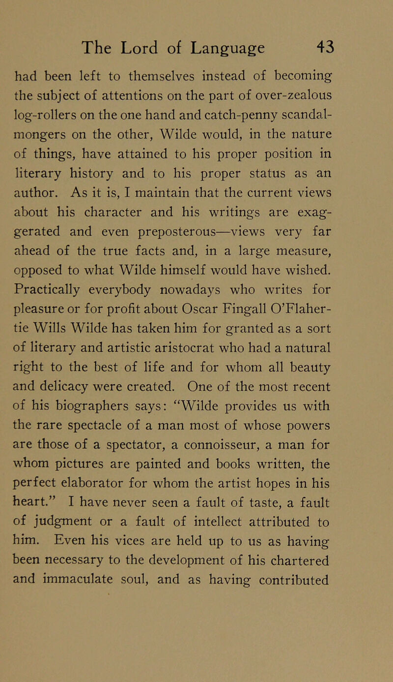 had been left to themselves instead of becoming the subject of attentions on the part of over-zealous log-rollers on the one hand and catch-penny scandal- mongers on the other, Wilde would, in the nature of things, have attained to his proper position in literary history and to his proper status as an author. As it is, I maintain that the current views about his character and his writings are exag- gerated and even preposterous—views very far ahead of the true facts and, in a large measure, opposed to what Wilde himself would have wished. Practically everybody nowadays who writes for pleasure or for profit about Oscar Fingall O’Flaher- tie Wills Wilde has taken him for granted as a sort of literary and artistic aristocrat who had a natural right to the best of life and for whom all beauty and delicacy were created. One of the most recent of his biographers says: “Wilde provides us with the rare spectacle of a man most of whose powers are those of a spectator, a connoisseur, a man for whom pictures are painted and books written, the perfect elaborator for whom the artist hopes in his heart.” I have never seen a fault of taste, a fault of judgment or a fault of intellect attributed to him. Even his vices are held up to us as having been necessary to the development of his chartered and immaculate soul, and as having contributed