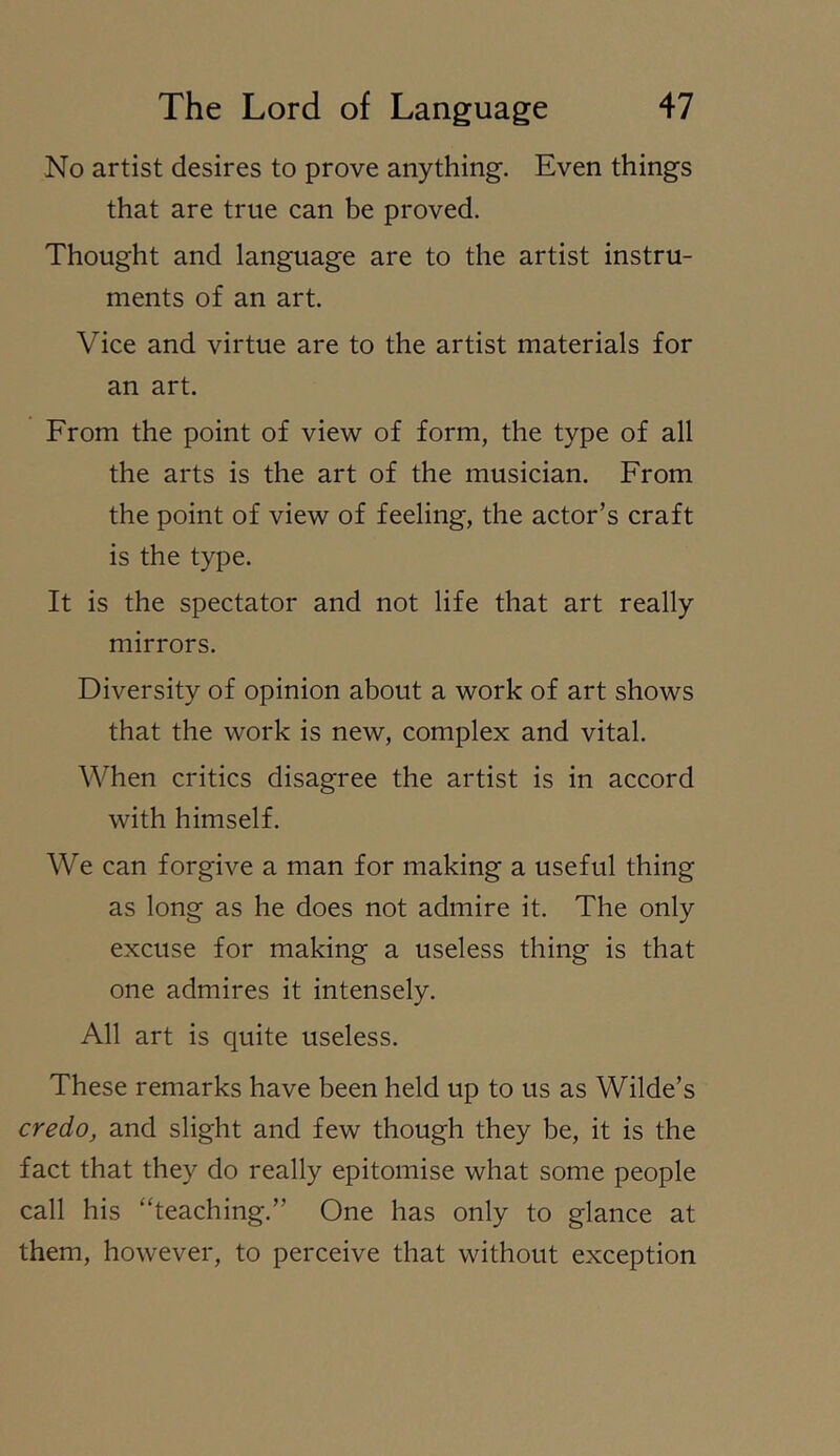 No artist desires to prove anything. Even things that are true can be proved. Thought and language are to the artist instru- ments of an art. Vice and virtue are to the artist materials for an art. From the point of view of form, the type of all the arts is the art of the musician. From the point of view of feeling, the actor’s craft is the type. It is the spectator and not life that art really mirrors. Diversity of opinion about a work of art shows that the work is new, complex and vital. When critics disagree the artist is in accord with himself. We can forgive a man for making a useful thing as long as he does not admire it. The only excuse for making a useless thing is that one admires it intensely. All art is quite useless. These remarks have been held up to us as Wilde’s credOj and slight and few though they be, it is the fact that they do really epitomise what some people call his “teaching.” One has only to glance at them, however, to perceive that without exception