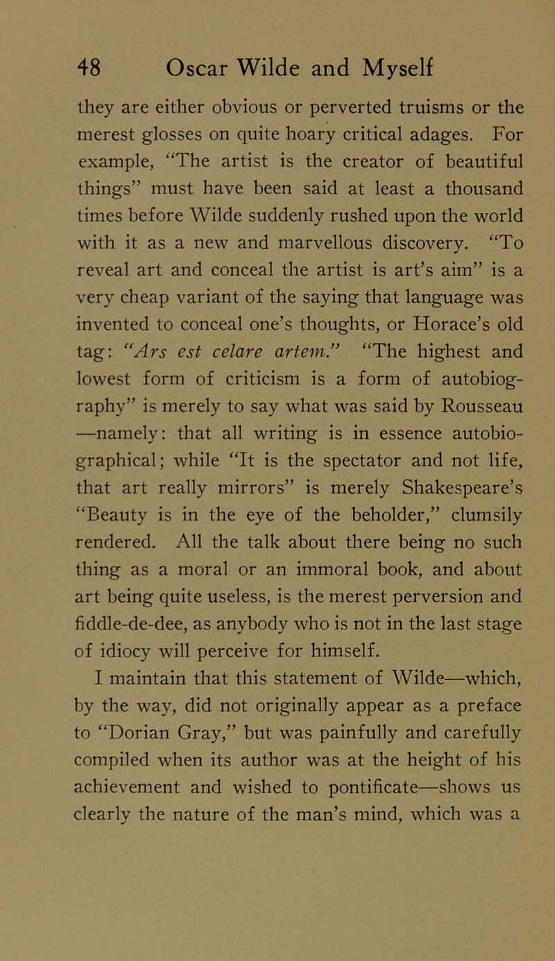 they are either obvious or perverted truisms or the merest glosses on quite hoary critical adages. For example, “The artist is the creator of beautiful things” must have been said at least a thousand times before Wilde suddenly rushed upon the world with it as a new and marvellous discovery. “To reveal art and conceal the artist is art’s aim” is a very cheap variant of the saying that language was invented to conceal one’s thoughts, or Horace’s old tag: '‘Ars est celare artem.” “The highest and lowest form of criticism is a form of autobiog- raphy” is merely to say what was said by Rousseau —namely: that all writing is in essence autobio- graphical; while “It is the spectator and not life, that art really mirrors” is merely Shakespeare’s “Beauty is in the eye of the beholder,” clumsily rendered. All the talk about there being no such thing as a moral or an immoral book, and about art being quite useless, is the merest perversion and fiddle-de-dee, as anybody who is not in the last stage of idiocy will perceive for himself. I maintain that this statement of Wilde—which, by the way, did not originally appear as a preface to “Dorian Gray,” but was painfully and carefully compiled when its author was at the height of his achievement and wished to pontificate—shows us clearly the nature of the man’s mind, which was a