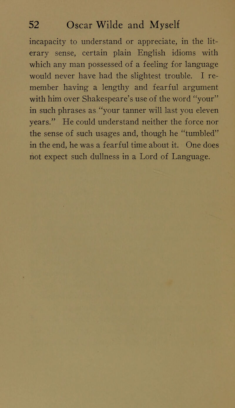 incapacity to understand or appreciate, in the lit- erary sense, certain plain English idioms with which any man possessed of a feeling for language would never have had the slightest trouble. I re- member having a lengthy and fearful argument with him over Shakespeare’s use of the word “your” in such phrases as “your tanner will last you eleven years.” He could understand neither the force nor the sense of such usages and, though he “tumbled” in the end, he was a fearful time about it. One does not expect such dullness in a Lord of Language.