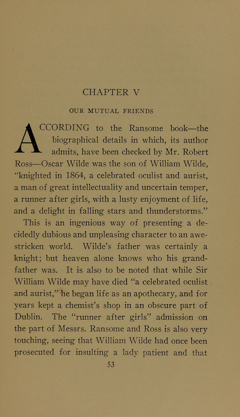 CHAPTER V OUR MUTUAL FRIENDS According to the Ransome book—the biographical details in which, its author - admits, have been checked by Mr. Robert Ross—Oscar Wilde was the son of William Wilde, “knighted in 1864, a celebrated oculist and aurist, a man of great intellectuality and uncertain temper, a runner after girls, with a lusty enjoyment of life, and a delight in falling stars and thunderstorms.” This is an ingenious way of presenting a de- cidedly dubious and unpleasing character to an awe- stricken world. Wilde’s father was certainly a knight; but heaven alone knows who his grand- father was. It is also to be noted that while Sir William Wilde may have died “a celebrated oculist and aurist,” he began life as an apothecary, and for years kept a chemist’s shop in an obscure part of Dublin. The “runner after girls” admission on the part of Messrs. Ransome and Ross is also very touching, seeing that William Wilde had once been prosecuted for insulting a lady patient and that