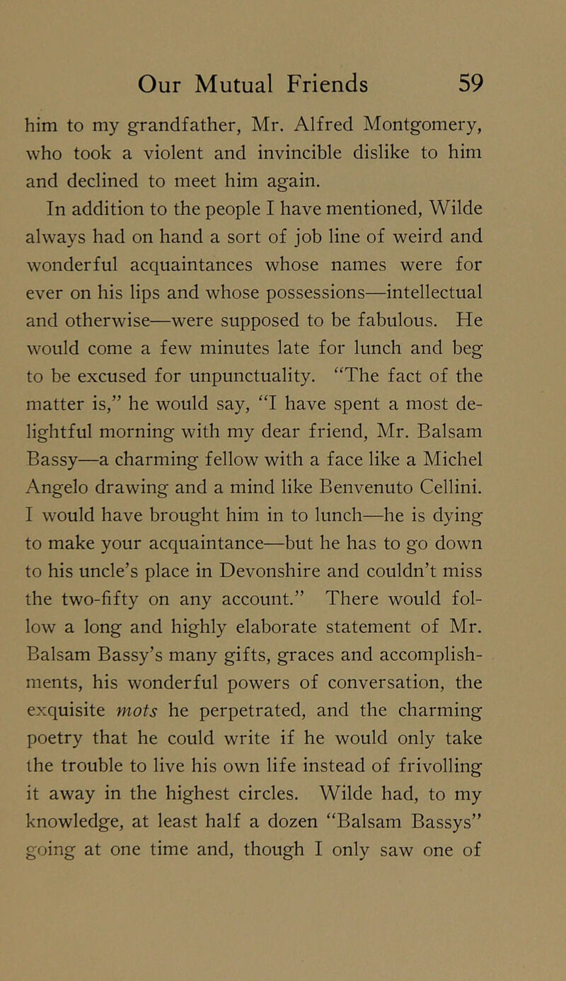 him to my grandfather, Mr. Alfred Montgomery, who took a violent and invincible dislike to him and declined to meet him again. In addition to the people I have mentioned, Wilde always had on hand a sort of job line of weird and wonderful acquaintances whose names were for ever on his lips and whose possessions—intellectual and otherwise—were supposed to be fabulous. He would come a few minutes late for lunch and beg to be excused for unpunctuality. “The fact of the matter is,” he would say, “I have spent a most de- lightful morning with my dear friend, Mr. Balsam Bassy—a charming fellow with a face like a Michel Angelo drawing and a mind like Benvenuto Cellini. I would have brought him in to lunch—he is dying to make your acquaintance—but he has to go down to his uncle’s place in Devonshire and couldn’t miss the two-fifty on any account.” There would fol- low a long and highly elaborate statement of Mr. Balsam Bassy’s many gifts, graces and accomplish- ments, his wonderful powers of conversation, the exquisite mots he perpetrated, and the charming poetry that he could write if he would only take the trouble to live his own life instead of frivolling it away in the highest circles. Wilde had, to my knowledge, at least half a dozen “Balsam Bassys” going at one time and, though I only saw one of