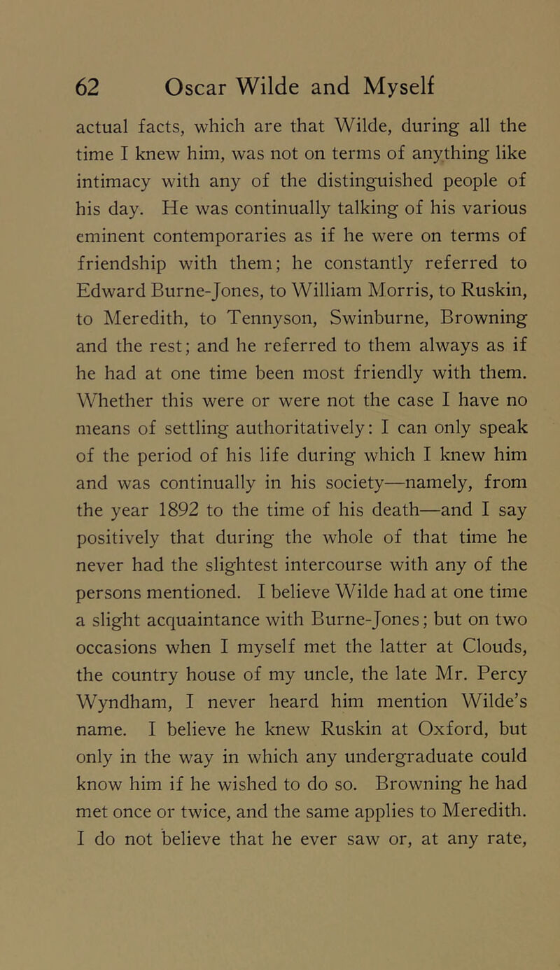 actual facts, which are that Wilde, during all the time I knew him, was not on terms of anything like intimacy with any of the distinguished people of his day. He was continually talking of his various eminent contemporaries as if he were on terms of friendship with them; he constantly referred to Edward Burne-Jones, to William Morris, to Ruskin, to Meredith, to Tennyson, Swinburne, Browning and the rest; and he referred to them always as if he had at one time been most friendly with them. Whether this were or were not the case I have no means of settling authoritatively: I can only speak of the period of his life during which I knew him and was continually in his society—namely, from the year 1892 to the time of his death—and I say positively that during the whole of that time he never had the slightest intercourse with any of the persons mentioned. I believe Wilde had at one time a slight acquaintance with Burne-Jones; but on two occasions when I myself met the latter at Clouds, the country house of my uncle, the late Mr. Percy Wyndham, I never heard him mention Wilde’s name. I believe he knew Ruskin at Oxford, but only in the way in which any undergraduate could know him if he wished to do so. Browning he had met once or twice, and the same applies to Meredith. I do not believe that he ever saw or, at any rate.