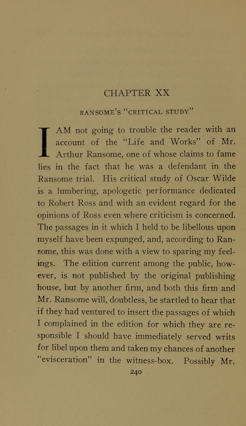 CHAPTER XX ransome’s “critical study” I AM not going to trouble the reader with an account of the “Life and Works” of Mr. Arthur Ransome, one of whose claims to fame lies in the fact that he was a defendant in the Ransome trial. His critical study of Oscar Wilde is a lumbering, apologetic performance dedicated to Robert Ross and with an evident regard for the opinions of Ross even where criticism is concerned. The passages in it which I held to be libellous upon myself have been expunged, and, according to Ran- some, this was done with a view to sparing my feel- ings. The edition current among the public, how- ever, is not published by the original publishing house, but by another firm, and both this firm and Mr. Ransome will, doubtless, be startled to hear that if they had ventured to insert the passages of which I complained in the edition for which they are re- sponsible I should have immediately served writs for libel upon them and taken my chances of another “evisceration” in the witness-box. Possibly Mr.