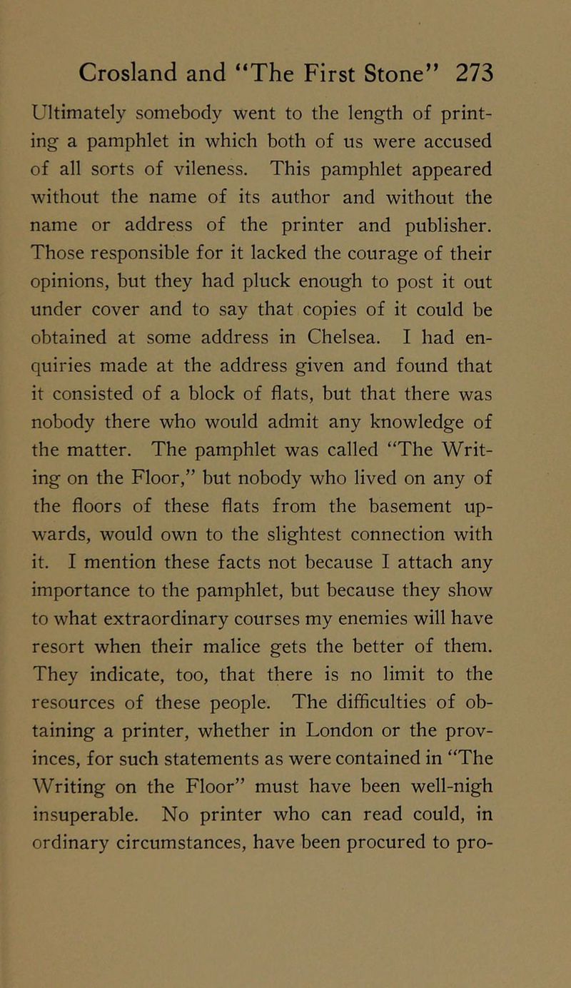 Ultimately somebody went to the length of print- ing a pamphlet in which both of us were accused of all sorts of vileness. This pamphlet appeared without the name of its author and without the name or address of the printer and publisher. Those responsible for it lacked the courage of their opinions, but they had pluck enough to post it out under cover and to say that copies of it could be obtained at some address in Chelsea. I had en- quiries made at the address given and found that it consisted of a block of flats, but that there was nobody there who would admit any knowledge of the matter. The pamphlet was called “The Writ- ing on the Floor,” but nobody who lived on any of the floors of these flats from the basement up- wards, would own to the slightest connection with it. I mention these facts not because I attach any importance to the pamphlet, but because they show to what extraordinary courses my enemies will have resort when their malice gets the better of them. They indicate, too, that there is no limit to the resources of these people. The difficulties of ob- taining a printer, whether in London or the prov- inces, for such statements as were contained in “The Writing on the Floor” must have been well-nigh insuperable. No printer who can read could, in ordinary circumstances, have been procured to pro-