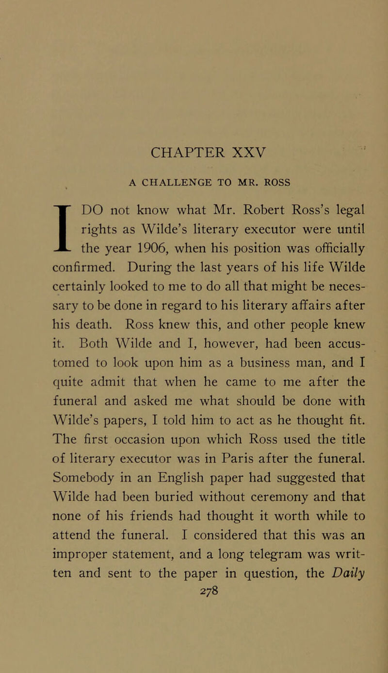 I A CHALLENGE TO MR. ROSS IDO not know what Mr. Robert Ross’s legal rights as Wilde’s literary executor were until the year 1906, when his position was officially confirmed. During the last years of his life Wilde certainly looked to me to do all that might be neces- sary to be done in regard to his literary affairs after his death. Ross knew this, and other people knew it. Both Wilde and I, however, had been accus- tomed to look upon him as a business man, and I quite admit that when he came to me after the funeral and asked me what should be done with Wilde’s papers, I told him to act as he thought fit. The first occasion upon which Ross used the title of literary executor was in Paris after the funeral. Somebody in an English paper had suggested that Wilde had been buried without ceremony and that none of his friends had thought it worth while to attend the funeral. I considered that this was an improper statement, and a long telegram was writ- ten and sent to the paper in question, the Daily 2y8