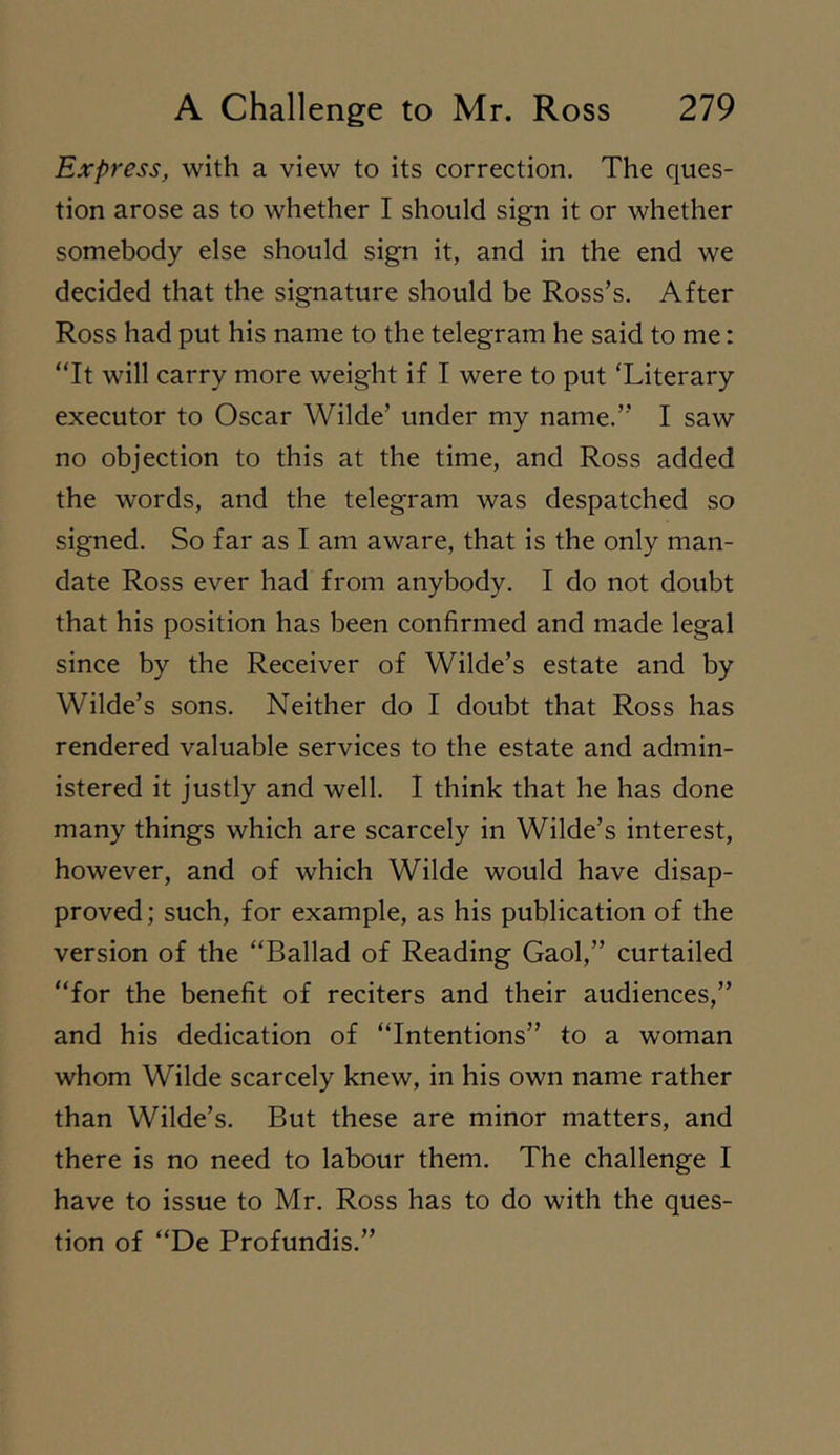 Express, with a view to its correction. The ques- tion arose as to whether I should sign it or whether somebody else should sign it, and in the end we decided that the signature should be Ross’s. After Ross had put his name to the telegram he said to me: “It will carry more weight if I were to put ‘Literary executor to Oscar Wilde’ under my name.” I saw no objection to this at the time, and Ross added the words, and the telegram was despatched so signed. So far as I am aware, that is the only man- date Ross ever had from anybody. I do not doubt that his position has been confirmed and made legal since by the Receiver of Wilde’s estate and by Wilde’s sons. Neither do I doubt that Ross has rendered valuable services to the estate and admin- istered it justly and well. I think that he has done many things which are scarcely in Wilde’s interest, however, and of which Wilde would have disap- proved ; such, for example, as his publication of the version of the “Ballad of Reading Gaol,” curtailed “for the benefit of reciters and their audiences,” and his dedication of “Intentions” to a woman whom Wilde scarcely knew, in his own name rather than Wilde’s. But these are minor matters, and there is no need to labour them. The challenge I have to issue to Mr. Ross has to do with the ques- tion of “De Profundis.”