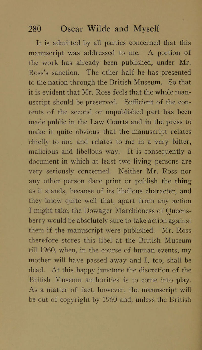 It is admitted by all parties concerned that this manuscript was addressed to me. A portion of the work has already been published, under Mr. Ross’s sanction. The other half he has presented to the nation through the British Museum. So that it is evident that Mr. Ross feels that the whole man- uscript should be preserved. Sufficient of the con- tents of the second or unpublished part has been made public in the Law Courts and in the press to make it quite obvious that the manuscript relates chiefly to me, and relates to me in a very bitter, malicious and libellous way. It is consequently a document in which at least two living persons are very seriously concerned. Neither Mr. Ross nor any other person dare print or publish the thing as it stands, because of its libellous character, and they know quite well that, apart from any action I might take, the Dowager Marchioness of Queens- berry would be absolutely sure to take action against them if the manuscript were published. Mr. Ross therefore stores this libel at the British Museum till 1960, when, in the course of human events, my mother will have passed away and I, too, shall be dead. At this happy juncture the discretion of the British Museum authorities is to come into play. As a matter of fact, however, the manuscript will be out of copyright by 1960 and, unless the British