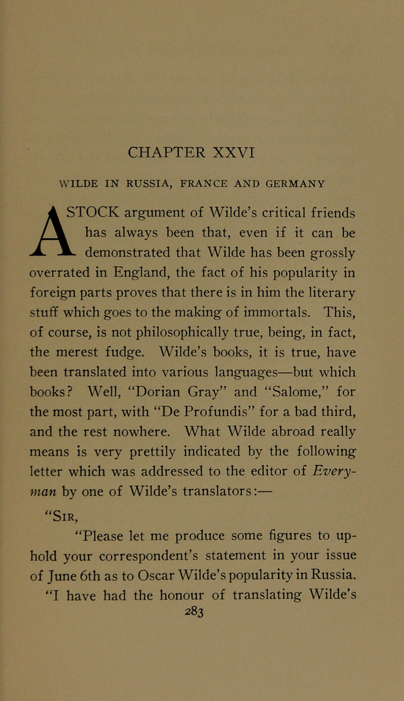 WILDE IN RUSSIA, FRANCE AND GERMANY A STOCK argument of Wilde’s critical friends / \ has always been that, even if it can be demonstrated that Wilde has been grossly overrated in England, the fact of his popularity in foreign parts proves that there is in him the literary stuff which goes to the making of immortals. This, of course, is not philosophically true, being, in fact, the merest fudge. Wilde’s books, it is true, have been translated into various languages—but which books? Well, “Dorian Gray” and “Salome,” for the most part, with “De Profundis” for a bad third, and the rest nowhere. What Wilde abroad really means is very prettily indicated by the following letter which was addressed to the editor of Every- man by one of Wilde’s translators:— “Sir, “Please let me produce some figures to up- hold your correspondent’s statement in your issue of June 6th as to Oscar Wilde’s popularity in Russia. “I have had the honour of translating Wilde’s