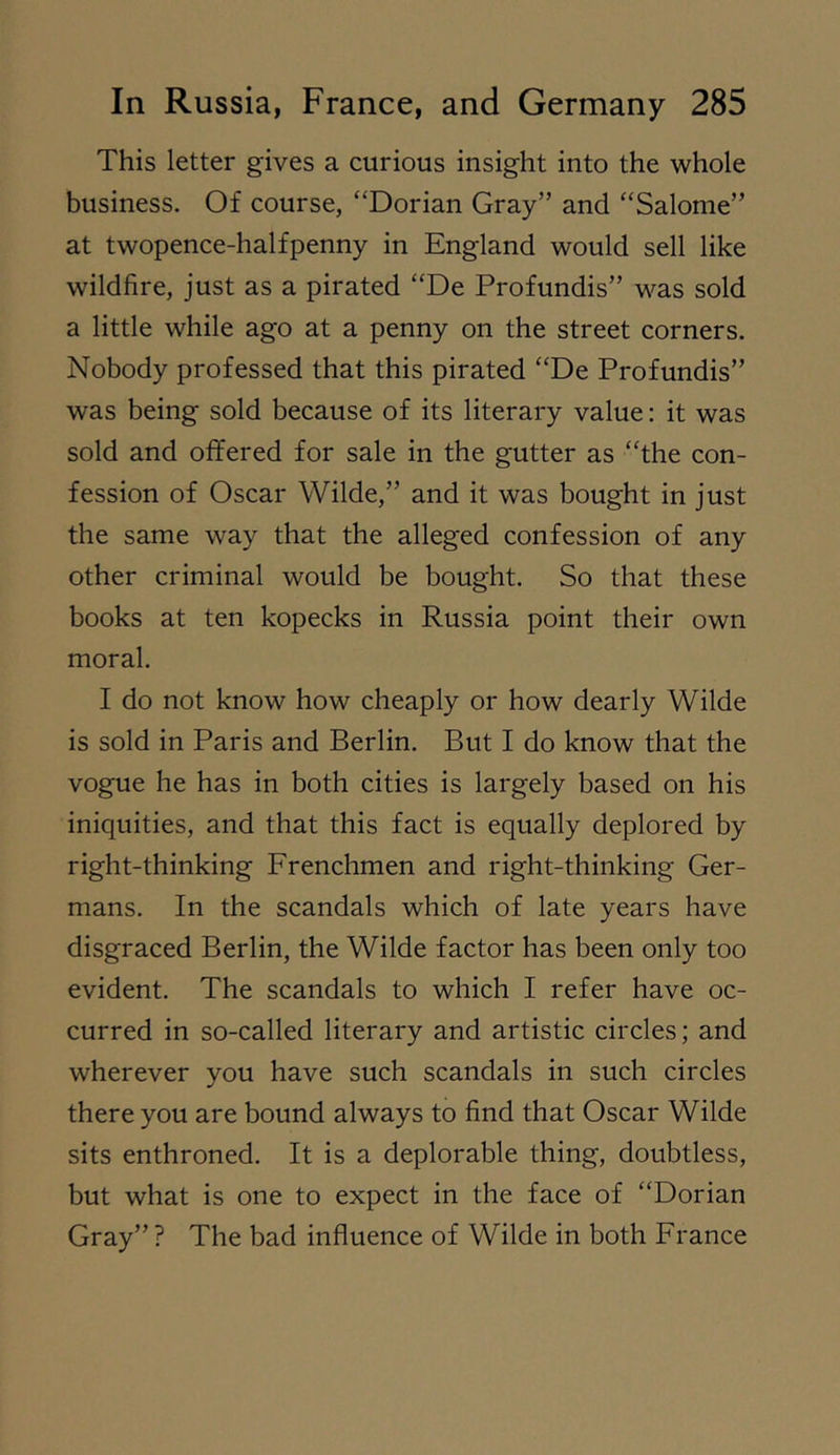 This letter gives a curious insight into the whole business. Of course, “Dorian Gray” and “Salome” at twopence-halfpenny in England would sell like wildfire, just as a pirated “De Profundis” was sold a little while ago at a penny on the street corners. Nobody professed that this pirated “De Profundis” was being sold because of its literary value: it was sold and offered for sale in the gutter as “the con- fession of Oscar Wilde,” and it was bought in just the same way that the alleged confession of any other criminal would be bought. So that these books at ten kopecks in Russia point their own moral. I do not know how cheaply or how dearly Wilde is sold in Paris and Berlin. But I do know that the vogue he has in both cities is largely based on his iniquities, and that this fact is equally deplored by right-thinking Frenchmen and right-thinking Ger- mans. In the scandals which of late years have disgraced Berlin, the Wilde factor has been only too evident. The scandals to which I refer have oc- curred in so-called literary and artistic circles; and wherever you have such scandals in such circles there you are bound always to find that Oscar Wilde sits enthroned. It is a deplorable thing, doubtless, but what is one to expect in the face of “Dorian Gray” ? The bad influence of Wilde in both France